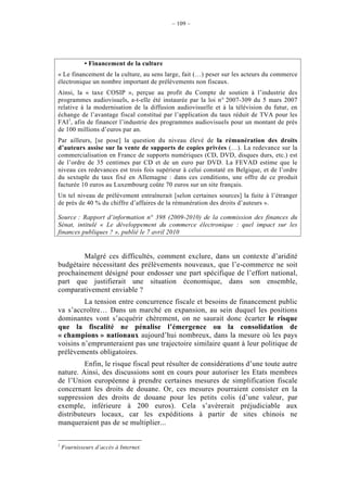 – 109 –




             • Financement de la culture
« Le financement de la culture, au sens large, fait (…) peser sur les acteurs du commerce
électronique un nombre important de prélèvements non fiscaux.
Ainsi, la « taxe COSIP », perçue au profit du Compte de soutien à l’industrie des
programmes audiovisuels, a-t-elle été instaurée par la loi n° 2007-309 du 5 mars 2007
relative à la modernisation de la diffusion audiovisuelle et à la télévision du futur, en
échange de l’avantage fiscal constitué par l’application du taux réduit de TVA pour les
FAI1, afin de financer l’industrie des programmes audiovisuels pour un montant de près
de 100 millions d’euros par an.
Par ailleurs, [se pose] la question du niveau élevé de la rémunération des droits
d’auteurs assise sur la vente de supports de copies privées (…). La redevance sur la
commercialisation en France de supports numériques (CD, DVD, disques durs, etc.) est
de l’ordre de 35 centimes par CD et de un euro par DVD. La FEVAD estime que le
niveau ces redevances est trois fois supérieur à celui constaté en Belgique, et de l’ordre
du sextuple du taux fixé en Allemagne : dans ces conditions, une offre de ce produit
facturée 10 euros au Luxembourg coûte 70 euros sur un site français.
Un tel niveau de prélèvement entraînerait [selon certaines sources] la fuite à l’étranger
de près de 40 % du chiffre d’affaires de la rémunération des droits d’auteurs ».

Source : Rapport d’information n° 398 (2009-2010) de la commission des finances du
Sénat, intitulé « Le développement du commerce électronique : quel impact sur les
finances publiques ? », publié le 7 avril 2010


        Malgré ces difficultés, comment exclure, dans un contexte d’aridité
budgétaire nécessitant des prélèvements nouveaux, que l’e-commerce ne soit
prochainement désigné pour endosser une part spécifique de l’effort national,
part que justifierait une situation économique, dans son ensemble,
comparativement enviable ?
         La tension entre concurrence fiscale et besoins de financement public
va s’accroître… Dans un marché en expansion, au sein duquel les positions
dominantes vont s’acquérir chèrement, on ne saurait donc écarter le risque
que la fiscalité ne pénalise l’émergence ou la consolidation de
« champions » nationaux aujourd’hui nombreux, dans la mesure où les pays
voisins n’emprunteraient pas une trajectoire similaire quant à leur politique de
prélèvements obligatoires.
         Enfin, le risque fiscal peut résulter de considérations d’une toute autre
nature. Ainsi, des discussions sont en cours pour autoriser les Etats membres
de l’Union européenne à prendre certaines mesures de simplification fiscale
concernant les droits de douane. Or, ces mesures pourraient consister en la
suppression des droits de douane pour les petits colis (d’une valeur, par
exemple, inférieure à 200 euros). Cela s’avèrerait préjudiciable aux
distributeurs locaux, car les expéditions à partir de sites chinois ne
manqueraient pas de se multiplier...

1
    Fournisseurs d’accès à Internet.
 