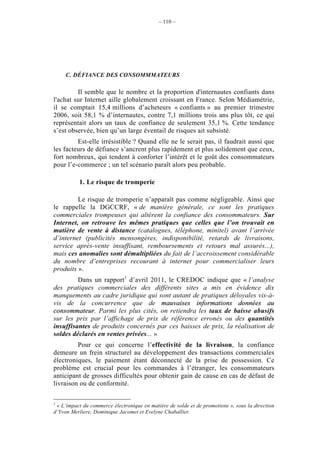 – 110 –




     C. DÉFIANCE DES CONSOMMMATEURS

         Il semble que le nombre et la proportion d'internautes confiants dans
l'achat sur Internet aille globalement croissant en France. Selon Médiamétrie,
il se comptait 15,4 millions d’acheteurs « confiants » au premier trimestre
2006, soit 58,1 % d’internautes, contre 7,1 millions trois ans plus tôt, ce qui
représentait alors un taux de confiance de seulement 35,1 %. Cette tendance
s’est observée, bien qu’un large éventail de risques ait subsisté.
         Est-elle irrésistible ? Quand elle ne le serait pas, il faudrait aussi que
les facteurs de défiance s’ancrent plus rapidement et plus solidement que ceux,
fort nombreux, qui tendent à conforter l’intérêt et le goût des consommateurs
pour l’e-commerce ; un tel scénario paraît alors peu probable.

           1. Le risque de tromperie

         Le risque de tromperie n’apparaît pas comme négligeable. Ainsi que
le rappelle la DGCCRF, « de manière générale, ce sont les pratiques
commerciales trompeuses qui altèrent la confiance des consommateurs. Sur
Internet, on retrouve les mêmes pratiques que celles que l’on trouvait en
matière de vente à distance (catalogues, téléphone, minitel) avant l’arrivée
d’internet (publicités mensongères, indisponibilité, retards de livraisons,
service après-vente insuffisant, remboursements et retours mal assurés...),
mais ces anomalies sont démultipliées du fait de l’accroissement considérable
du nombre d’entreprises recourant à internet pour commercialiser leurs
produits ».
         Dans un rapport1 d’avril 2011, le CREDOC indique que « l’analyse
des pratiques commerciales des différents sites a mis en évidence dix
manquements au cadre juridique qui sont autant de pratiques déloyales vis-à-
vis de la concurrence que de mauvaises informations données au
consommateur. Parmi les plus cités, on retiendra les taux de baisse abusifs
sur les prix par l’affichage de prix de référence erronés ou des quantités
insuffisantes de produits concernés par ces baisses de prix, la réalisation de
soldes déclarés en ventes privées... »
         Pour ce qui concerne l’effectivité de la livraison, la confiance
demeure un frein structurel au développement des transactions commerciales
électroniques, le paiement étant déconnecté de la prise de possession. Ce
problème est crucial pour les commandes à l’étranger, les consommateurs
anticipant de grosses difficultés pour obtenir gain de cause en cas de défaut de
livraison ou de conformité.

1
 « L’impact du commerce électronique en matière de solde et de promotions », sous la direction
d’Yvon Merliere, Dominique Jacomet et Evelyne Chaballier.
 