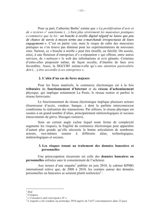 – 111 –




         Pour sa part, Catherine Barba1 estime que « La prolifération d’avis et
de « reviews »2 sanctionne (…) bien plus sévèrement les mauvaises pratiques
e-commerce que la loi : un bouche à oreille digital négatif ne laisse que peu
de chance de survie à moyen terme aux e-marchands irrespectueux de leurs
engagements ». C’est en partie vrai, mais le risque de subir des mauvaises
pratiques ne s’en trouve pas diminué pour les expérimentateurs de nouveaux
sites. Surtout, ce « bouche à oreille » peut être étouffé, ou falsifié. On assiste,
ainsi, à une floraison d’entreprises d’« e-réputation » qui offrent, entre autres
services, de « nettoyer » le web des informations et avis gênants. Certaines
d’entre-elles proposent même, de façon occulte, d’émettre de faux avis
favorables. Aussi, la DGCCRF estime-t-elle qu’« une attention particulière
doit (…) être accordée à ces entreprises ».

          2. L’aléa d’un cas de force majeure

         Pour les biens matériels, le commerce électronique est à la fois
tributaire du fonctionnement d’Internet et du réseau d’acheminement
physique, qui implique notamment La Poste, le réseau routier et parfois le
réseau ferroviaire.
         Le fonctionnement du réseau électronique implique plusieurs acteurs
(fournisseur d’accès, vendeur, banque…) dont la parfaite interconnexion
conditionne la réalisation des transactions. Par ailleurs, le réseau physique est
soumis à un grand nombre d’aléas, principalement météorologiques et sociaux
(mouvements de grève, blocages routiers).
        Sous un certain angle (selon lequel toute forme de complexité
augmente les risques), la fragilité du commerce électronique peut apparaître
d’autant plus grande qu’elle nécessite la bonne articulation de nombreux
acteurs, eux-mêmes soumis à différents aléas, technologiques,
météorologiques et sociaux.

          3. Les risques tenant au traitement des données bancaires et
            personnelles

       Une préoccupation récurrente est celle des données bancaires ou
personnelles utilisées sans le consentement de l’acheteur.
         Aux termes d’une enquête3 publiée en juin 2010, le cabinet KPMG
international relève que, de 2008 à 2010, les craintes autour des données
personnelles ou bancaires se seraient plutôt renforcées4 :




1
  Ibid.
2
  Critiques.
3
  « Consumers and convergence IV ».
4
  L’enquête a été conduite au printemps 2010 auprès de 5.627 consommateurs dans 22 pays.
 