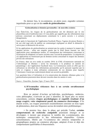 – 113 –




        En dernier lieu, le m-commerce, en plein essor, engendre certaines
inquiétudes pour ce qui est des outils de géolocalisation :

           Géolocalisation et données personnelles : de nouvelles craintes

Aux États-Unis, les risques de la géolocalisation ont été dénoncés par le site
pleasrobme.com (Cambriolez-moi s’il vous plaît), qui rappelle que des informations trop
précises concernant ses déplacements constituent la « porte ouverte » à certains
désagréments.
Juste après le lancement de l’application Facebook Places, l’agence de presse Reuters a
de son côté jugé utile de publier un communiqué expliquant en détail la démarche à
suivre pour se désinscrire du service.
Et les applications de géolocalisation ne seraient pas les seules à menacer le respect des
données privées : selon une enquête menée par le Wall Street Journal, sur 100
applications pour smartphones testées, 47 transmettent des informations concernant la
localisation du téléphone à d’autres sociétés sans l’accord du propriétaire. La majorité de
ces applications ne fournissent pas de données écrites concernant le respect des données
privées des utilisateurs.
En France, dans un avis rendu en octobre 2010, la CNIL (Commission nationale de
l’informatique et libertés) « invite les internautes à la prudence en matière de
paramétrage » de l’application Facebook lieux. La Commission craint en effet que les
utilisateurs ne dévoilent des informations personnelles qu’ils puissent regretter par la
suite et s’oppose à toute utilisation commerciale de ces données pour laquelle
l’internaute n’aurait pas explicitement donné son accord au préalable.
Les questions liées à l’utilisation et à la conservation des données obtenues grâce à la
géolocalisation pourraient donc devenir cruciales dans les années à venir.

Source : Futuribles, Système Vigie, 25 mars 2011


          4. D’éventuelles réticences face à un certain envahissement
            psychologique

         Rien ne permet d’exclure qu’individus, psychologues, médecins,
voire philosophes, n’arrivent un jour à identifier, de façon plus ou moins
concordante, certains risques psychologiques et cognitifs résultant d’un
usage exagéré, voire simplement passif, du commerce électronique. S’ils
étaient avérés, ces risques pourraient essentiellement consister en trois types
de phénomènes, dont une fréquence accrue deviendrait alors problématique :

        • En premier lieu, dans la phase qui précède l’achat, certains
comportements de recherche compulsifs pourraient émerger et se
développer, à mesure que progresse le nombre des e-commerçants, des
techniques commerciales et des informations disponibles. Certains
consommateurs, libérés par l’e-commerce des entraves temporelles et
géographiques propres au commerce physique, adoptent d’ores et déjà des
comportements qualifiables d’obsessionnels.
 