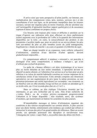 – 114 –




         Il arrive ainsi que toute perspective d’achat justifie, sur Internet, une
multiplication des comparaisons (sites, prix, remises, services etc.) et des
consultations d’avis (en ligne, ou de personnes interpellées dans les réseaux
sociaux), suivant une séquence plus ou moins ritualisée, afin de satisfaire une
soif inextinguible d’optimalité (meilleur rapport qualité-prix) et de rassurance
(opinion d’autrui confortant ses propres choix).
         Ces besoins sont toujours plus vastes et difficiles à satisfaire car le
risque d’ignorer une indication utile pour effectuer un choix parfaitement
éclairé augmente avec la profondeur de l’offre et la quantité des informations
disponibles sur la toile ; en outre, le renouvellement des produits et des
prestations s’accélère tandis que, pour un article ou un service donné, les prix
sont eux-mêmes de plus en plus instables (essor du yield management),
fragilisant les « études de marché » en cours et ajoutant à la fébrilité du sujet.
        Dans un champ instable et en expansion, toute collecte exhaustive
d’information, condition d’une décision d’achat apaisée, devient
graduellement impossible...

         Ce comportement addictif, à tendance « rationnel », est peut-être à
distinguer d’un autre comportement, à tendance « ludique », qui n’est
d’ailleurs pas exclusif du premier.
          La quête de « bonnes affaires » est alors systématique et se trouve
plus ou moins détachée de leur utilité immédiate. L’optimalité devient un
objectif en partie abstrait, et l’obtention d’un service ou d’un bien pour un prix
inférieur à sa valeur de marché habituelle constitue un vecteur important de la
satisfaction retirée d’une transaction. Cette attitude comporte une dimension
spéculative, car une augmentation de prix (pour la même prestation, ou une
prestation présentant une utilité équivalente) est escomptée : une économie ou
un bénéfice sont en effet attendus lorsqu’un bien est stocké en attendant qu’il
se révèle utile, ou s’il est revendu plus cher en « C to C ».
          Dans ce schéma, un aléa explique l’excitation ressentie par les
internautes, et qui sera recherchée par la suite. Aléa d’une recherche de
« ventes flash » ou de « ventes privées » accaparant progressivement
l’attention et le temps disponible ; aléa résultant, aussi, des systèmes
d’enchères, qui maintiennent en haleine les caractères les plus joueurs.

        D’innombrables messages et lettres d’information signalant des
conditions et des remises exceptionnelles sur certains articles, le plus souvent
pour une durée limitée, entretiennent cette tendance qui conduit par ailleurs à
mémoriser le niveau des prix d’un grand nombre de références. Dans un avenir
proche, ces aptitudes pourraient être décuplées et survalorisées avec
l’émergence de ventes « super flash », accessibles dans des délais très brefs…
 