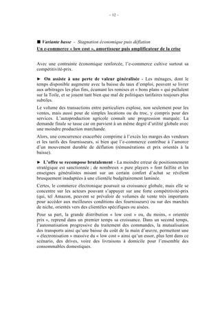 – 12 –




  Variante basse - Stagnation économique puis déflation
Un e-commerce « low cost », amortisseur puis amplificateur de la crise


Avec une contrainte économique renforcée, l’e-commerce cultive surtout sa
compétitivité-prix.

    On assiste à une perte de valeur généralisée - Les ménages, dont le
temps disponible augmente avec la baisse du taux d’emploi, peuvent se livrer
aux arbitrages les plus fins, écumant les remises et « bons plans » qui pullulent
sur la Toile, et se jouent tant bien que mal de politiques tarifaires toujours plus
subtiles.
Le volume des transactions entre particuliers explose, non seulement pour les
ventes, mais aussi pour de simples locations ou du troc, y compris pour des
services. L’autoproduction agricole connaît une progression marquée. La
demande finale se tasse car on parvient à un même degré d’utilité globale avec
une moindre production marchande.
Alors, une concurrence exacerbée comprime à l’excès les marges des vendeurs
et les tarifs des fournisseurs, si bien que l’e-commerce contribue à l’amorce
d’un mouvement durable de déflation (rémunérations et prix orientés à la
baisse).

    L’offre se recompose brutalement - La moindre erreur de positionnement
stratégique est sanctionnée ; de nombreux « pure players » font faillite et les
enseignes généralistes misant sur un certain confort d’achat se révèlent
brusquement inadaptées à une clientèle budgétairement laminée.
Certes, le commerce électronique poursuit sa croissance globale, mais elle se
concentre sur les acteurs pouvant s’appuyer sur une forte compétitivité-prix
(qui, tel Amazon, peuvent se prévaloir de volumes de vente très importants
pour accéder aux meilleures conditions des fournisseurs) ou sur des marchés
de niche, orientés vers des clientèles spécifiques ou aisées.
Pour sa part, la grande distribution « low cost » ou, du moins, « orientée
prix », reprend dans un premier temps sa croissance. Dans un second temps,
l’automatisation progressive du traitement des commandes, la mutualisation
des transports ainsi qu’une baisse du coût de la main d’œuvre, permettent une
« électronisation » massive du « low cost » ainsi qu’un essor, plus lent dans ce
scénario, des drives, voire des livraisons à domicile pour l’ensemble des
consommables domestiques.
 