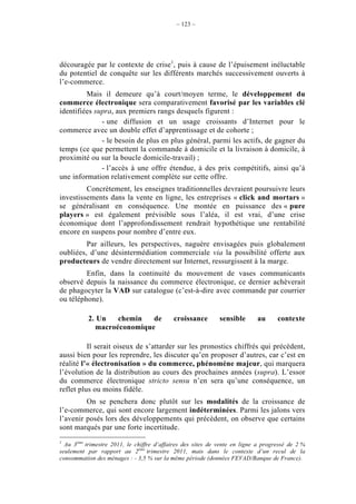 – 123 –




découragée par le contexte de crise1, puis à cause de l’épuisement inéluctable
du potentiel de conquête sur les différents marchés successivement ouverts à
l’e-commerce.
         Mais il demeure qu’à court/moyen terme, le développement du
commerce électronique sera comparativement favorisé par les variables clé
identifiées supra, aux premiers rangs desquels figurent :
              - une diffusion et un usage croissants d’Internet pour le
commerce avec un double effet d’apprentissage et de cohorte ;
              - le besoin de plus en plus général, parmi les actifs, de gagner du
temps (ce que permettent la commande à domicile et la livraison à domicile, à
proximité ou sur la boucle domicile-travail) ;
              - l’accès à une offre étendue, à des prix compétitifs, ainsi qu’à
une information relativement complète sur cette offre.
         Concrètement, les enseignes traditionnelles devraient poursuivre leurs
investissements dans la vente en ligne, les entreprises « click and mortars »
se généralisant en conséquence. Une montée en puissance des « pure
players » est également prévisible sous l’aléa, il est vrai, d’une crise
économique dont l’approfondissement rendrait hypothétique une rentabilité
encore en suspens pour nombre d’entre eux.
         Par ailleurs, les perspectives, naguère envisagées puis globalement
oubliées, d’une désintermédiation commerciale via la possibilité offerte aux
producteurs de vendre directement sur Internet, ressurgissent à la marge.
         Enfin, dans la continuité du mouvement de vases communicants
observé depuis la naissance du commerce électronique, ce dernier achèverait
de phagocyter la VAD sur catalogue (c’est-à-dire avec commande par courrier
ou téléphone).

           2. Un   chemin   de             croissance        sensible      au      contexte
             macroéconomique

          Il serait oiseux de s’attarder sur les pronostics chiffrés qui précèdent,
aussi bien pour les reprendre, les discuter qu’en proposer d’autres, car c’est en
réalité l’« électronisation » du commerce, phénomène majeur, qui marquera
l’évolution de la distribution au cours des prochaines années (supra). L’essor
du commerce électronique stricto sensu n’en sera qu’une conséquence, un
reflet plus ou moins fidèle.
         On se penchera donc plutôt sur les modalités de la croissance de
l’e-commerce, qui sont encore largement indéterminées. Parmi les jalons vers
l’avenir posés lors des développements qui précèdent, on observe que certains
sont marqués par une forte incertitude.
1
  Au 3ème trimestre 2011, le chiffre d’affaires des sites de vente en ligne a progressé de 2 %
seulement par rapport au 2ème trimestre 2011, mais dans le contexte d’un recul de la
consommation des ménages : - 3,5 % sur la même période (données FEVAD/Banque de France).
 
