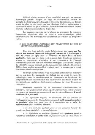– 124 –




         Celle-ci résulte souvent d’une sensibilité marquée au contexte
économique général. Adopter cet angle de discrimination conduit, par
exemple, à estimer que, selon le degré de prospérité des ménages, ces derniers
seront de plus en plus tentés par une floraison d’offres sophistiquées et
créatrices de valeur ou qu’au contraire, ils mobiliseront massivement Internet
pour une recherche quasi-exclusive de prix bas.
         Les paysages traversés par le chemin de croissance du commerce
électronique dépendront ainsi du contexte macro-économique global,
observation qui sera mobilisée pour différencier les scénarios de prospective
(infra).

       C. DES COMMERCES PHYSIQUES AUX TRAJECTOIRES DÉVIÉES ET
        AUX PHYSIONOMIES MODIFIÉES

          Dans son étude précitée, Alain Rallet estimait que « pour que l'on
observe une mutation importante de l'appareil commercial, il faudrait que la
part des ventes en ligne dans le commerce de détail fasse un bond
qualitatif ». Outre que ce « bond » est en passe d’être franchi, de nombreux
acteurs et observateurs s’attendent à une « mutation » de l’appareil
commercial : plus d’un tiers des personnes interrogées1 (36 %) dans l’enquête
du CREDOC précitée estiment que le changement sera radical à l’horizon de
2020 et d’une ampleur comparable à celui qui a suivi la naissance de la grande
distribution dans les années 1960…
         Interrogés sur le contenu de ce changement et la nature du commerce
qui en sera issu, les répondants ont d’abord mis en avant les nouvelles
technologies, avec le développement du e-commerce et l’évolution des
comportements des consommateurs liée aux nouvelles possibilités offertes par
ces technologies (recherche d’information, échanges de retour d’expérience
entre pairs…).
        Pleinement conscient de ce mouvement d’électronisation du
commerce, « les professionnels et les experts expriment des visions d’avenir
en rupture par rapport aux tendances de ces dernières décennies. L’avenir
semble être à la proximité…
        « Une importante majorité de répondants (69 %) anticipe un
renforcement au cours des 10 prochaines années du poids des petites surfaces
de proximité alors que, pour près de 3 répondants sur 4, celui des
hypermarchés serait condamné à reculer.
        « Les avis sont plus partagés pour ce qui concerne l’avenir des
grandes surfaces spécialisées et du hard-discount.
         « Les répondants se montrent également très optimistes quant à
l’avenir du commerce de centre-ville, en particulier dans les villes petites et


1
    Panel constitué de 114 professionnels et 46 « experts » (36 chercheurs et 10 consultants).
 