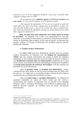 – 125 –




moyennes, qu’à 72 % ils imaginent bénéficier d’une part croissante dans
l’appareil commercial d’ici 2020.
        « Ils se montrent aussi optimistes quant à l’avenir du commerce en
zone rurale : 47 % le voient en hausse et 34 % demeurer stable.
         « Une majorité de répondants (52 %) voit en revanche le poids des
retail parks (les parcs d’activités commerciales de périphérie) reculer. Les
avis sont plus mitigés pour ce qui est de l’avenir des centres commerciaux,
mais seule une minorité de répondants anticipe un renforcement de leur poids
dans l’appareil commercial »1.
         Deux ans plus tard, notre diagnostic est le même quant au besoin
de proximité : les magasins vont « venir » au consommateur (et non plus
l’inverse) via le commerce électronique, le commerce de proximité ou d’autres
formes de distribution (par exemple, sur les lieux de transit), au détriment des
grandes surfaces. Ce faisant, la hiérarchie des enseignes pourrait ressortir
quelque peu chahutée.

           1. Grandes surfaces alimentaires

         Un franc recul peut être globalement anticipé pour les grandes
surfaces alimentaires, en cohérence avec des budgets de consommateurs
réduits (par une certaine tertiarisation des achats, le poids des dépenses
contraintes et une évolution peut-être moins favorable du pouvoir d’achat) et
une désaffection croissante pour les hypermarchés (engendrée par le rejet
d’une certaine consommation de masse chronophage et énergivore)2 parallèle à
une progression marquée du commerce électronique, voire du commerce de
proximité. Ce recul concernerait :
          - dans un premier temps, les produits non alimentaires : comme
l’attractivité des GSA résulte ici non du conseil (comme pour les GSS), mais
des prix (ex : le « high tech »), les grandes surfaces subiront de plein fouet la
concurrence des e-commerçants concernant ces biens ;
         - dans un second temps, les produits alimentaires : le commerce de
proximité connaîtrait un regain de faveur, tandis que les « drives »
accélèreraient leur montée en puissance sous la pression d’une demande
conquise, enfin le commerce électronique avec livraison ou dépôt proche du
domicile pourrait connaître un véritable essor en raison d’évolutions
concomitantes :




1
  Rapport du CREDOC précité.
2
  Sur ce sujet, on se reportera utilement à la contribution de Baptiste Prudhomme « Traversée du
désert pour les hypermarchés : quel avenir pour un modèle controversé et concurrencé ? »,
figurant au tome 3 du rapport « Villes du futur, futur des villes » de Jean-Pierre Sueur, pour la
Délégation sénatoriale à la prospective (juin 2011).
 