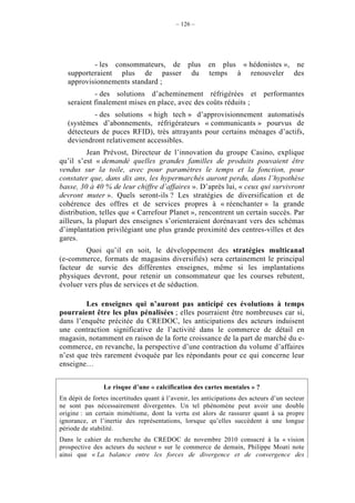 – 126 –




           - les consommateurs, de plus                en plus « hédonistes », ne
   supporteraient plus de passer du                    temps à renouveler des
   approvisionnements standard ;
            - des solutions d’acheminement réfrigérées et performantes
   seraient finalement mises en place, avec des coûts réduits ;
           - des solutions « high tech » d’approvisionnement automatisés
   (systèmes d’abonnements, réfrigérateurs « communicants » pourvus de
   détecteurs de puces RFID), très attrayants pour certains ménages d’actifs,
   deviendront relativement accessibles.
          Jean Prévost, Directeur de l’innovation du groupe Casino, explique
qu’il s’est « demandé quelles grandes familles de produits pouvaient être
vendus sur la toile, avec pour paramètres le temps et la fonction, pour
constater que, dans dix ans, les hypermarchés auront perdu, dans l’hypothèse
basse, 30 à 40 % de leur chiffre d’affaires ». D’après lui, « ceux qui survivront
devront muter ». Quels seront-ils ? Les stratégies de diversification et de
cohérence des offres et de services propres à « réenchanter » la grande
distribution, telles que « Carrefour Planet », rencontrent un certain succès. Par
ailleurs, la plupart des enseignes s’orienteraient dorénavant vers des schémas
d’implantation privilégiant une plus grande proximité des centres-villes et des
gares.
        Quoi qu’il en soit, le développement des stratégies multicanal
(e-commerce, formats de magasins diversifiés) sera certainement le principal
facteur de survie des différentes enseignes, même si les implantations
physiques devront, pour retenir un consommateur que les courses rebutent,
évoluer vers plus de services et de séduction.

         Les enseignes qui n’auront pas anticipé ces évolutions à temps
pourraient être les plus pénalisées ; elles pourraient être nombreuses car si,
dans l’enquête précitée du CREDOC, les anticipations des acteurs induisent
une contraction significative de l’activité dans le commerce de détail en
magasin, notamment en raison de la forte croissance de la part de marché du e-
commerce, en revanche, la perspective d’une contraction du volume d’affaires
n’est que très rarement évoquée par les répondants pour ce qui concerne leur
enseigne…


                Le risque d’une « calcification des cartes mentales » ?
En dépit de fortes incertitudes quant à l’avenir, les anticipations des acteurs d’un secteur
ne sont pas nécessairement divergentes. Un tel phénomène peut avoir une double
origine : un certain mimétisme, dont la vertu est alors de rassurer quant à sa propre
ignorance, et l’inertie des représentations, lorsque qu’elles succèdent à une longue
période de stabilité.
Dans le cahier de recherche du CREDOC de novembre 2010 consacré à la « vision
prospective des acteurs du secteur » sur le commerce de demain, Philippe Moati note
ainsi que « La balance entre les forces de divergence et de convergence des
 