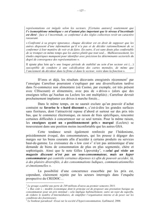 – 127 –




représentations est inégale selon les secteurs. [Certains auteurs] soutiennent que
l’« isomorphisme mimétique » est d’autant plus important que le niveau d’incertitude
est élevé : face à l’incertitude, se conformer à des règles collectives revêt un caractère
rassurant.
« Confronté à sa propre ignorance, chaque décideur est en droit de supposer que les
autres disposent d’une information qu’il n’a pas et de décider rationnellement de se
conformer à leur manière de voir et de faire. En outre, il est sans doute plus confortable
de se tromper en même temps que les autres plutôt que tout seul… Malheureusement, les
études empiriques manquent pour identifier avec précision les déterminants sectoriels du
degré de convergence des représentations ».
Il ajoute plus loin qu’« une longue période de stabilité au sein d’un secteur est (…)
susceptible de conduire à une calcification des cartes mentales, de même que
l’ancienneté du décideur dans la firme et dans le secteur, voire dans la fonction ».


         D’ores et déjà, les résultats décevants enregistrés récemment1 par
l’enseigne Carrefour pourraient s’expliquer par une diversification tardive
dans l'e-commerce non alimentaire (où Casino, par exemple, est très présent
avec CDiscount) et alimentaire, avec peu de « drives » (alors que des
enseignes telles qu’Auchan ou Leclerc les ont multipliés) ; Carrefour devrait
prochainement implanter ces drives à marche forcée...
         Dans le même temps, on ne saurait exclure qu’un pouvoir d’achat
contraint ne favorise le « hard discount », c’est-à-dire les grandes surfaces
sans fioritures, dont l’attractivité repose d’abord et surtout sur des prix très
bas, que le commerce électronique, en raison de frais spécifiques, rencontre
certaines difficultés à concurrencer sur ce seul terrain. Pour la même raison,
les enseignes ayant un « positionnement prix » marqué (Leclerc) se
trouveraient dans une position moins inconfortable que les autres GSA.
         Cette tendance serait également renforcée par l’hédonisme,
précédemment évoqué, des consommateurs, qui les pousse à dégager des
marges sur les biens courants afin d’accéder à certains produits ou services
haut-de-gamme. La croissance du « low cost »2 n’est pas antinomique d’une
demande de biens de consommation de plus en plus segmentée, chère et
sophistiquée. Ainsi que le note Gilles Lipovetsky3, « celui qui visite un
magasin discount n’est pas un sous-consommateur, mais un hyper
consommateur qui contrôle certaines dépenses ici afin de pouvoir accéder, là,
à des plaisirs diversifiés, à des consommations ludiques, communicationnelles
et émotionnelles ».
        La possibilité d’une concurrence exacerbée par les prix est,
cependant, clairement rejetée par les acteurs interrogés dans l’enquête
prospective du CREDOC…
1
  Le groupe a publié une perte de 249 millions d'euros au premier semestre 2011.
2
  « Bas coût » ; modèle économique dont le principe est de proposer une prestation basique au
consommateur pour un prix minimal ; cela implique habituellement, outre un rejet du superflu,
de réduire le nombre d’intermédiaires, de simplifier l’organisation interne et de peser sur les
conditions des fournisseurs.
3
  Le bonheur paradoxal –Essai sur la société d’hyperconsommation, Gallimard, 2006.
 