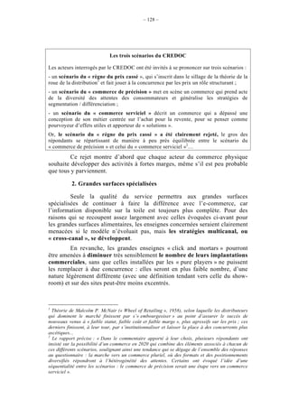 – 128 –




                              Les trois scénarios du CREDOC

Les acteurs interrogés par le CREDOC ont été invités à se prononcer sur trois scénarios :
- un scénario du « règne du prix cassé », qui s’inscrit dans le sillage de la théorie de la
roue de la distribution1 et fait jouer à la concurrence par les prix un rôle structurant ;
- un scénario du « commerce de précision » met en scène un commerce qui prend acte
de la diversité des attentes des consommateurs et généralise les stratégies de
segmentation / différenciation ;
- un scénario du « commerce serviciel » décrit un commerce qui a dépassé une
conception de son métier centrée sur l’achat pour la revente, pour se penser comme
pourvoyeur d’effets utiles et apporteur de « solutions ».
Or, le scénario du « règne du prix cassé » a été clairement rejeté, le gros des
répondants se répartissant de manière à peu près équilibrée entre le scénario du
« commerce de précision » et celui du « commerce serviciel »2…
         Ce rejet montre d’abord que chaque acteur du commerce physique
souhaite développer des activités à fortes marges, même s’il est peu probable
que tous y parviennent.

           2. Grandes surfaces spécialisées

         Seule la qualité du service permettra aux grandes surfaces
spécialisées de continuer à faire la différence avec l’e-commerce, car
l’information disponible sur la toile est toujours plus complète. Pour des
raisons qui se recoupent assez largement avec celles évoquées ci-avant pour
les grandes surfaces alimentaires, les enseignes concernées seraient clairement
menacées si le modèle n’évoluait pas, mais les stratégies multicanal, ou
« cross-canal », se développent.
         En revanche, les grandes enseignes « click and mortars » pourront
être amenées à diminuer très sensiblement le nombre de leurs implantations
commerciales, sans que celles installées par les « pure players » ne puissent
les remplacer à due concurrence : elles seront en plus faible nombre, d’une
nature légèrement différente (avec une définition tendant vers celle du show-
room) et sur des sites peut-être moins excentrés.



1
  Théorie de Malcolm P. McNair (« Wheel of Retailing », 1958), selon laquelle les distributeurs
qui dominent le marché finissent par s’« embourgeoiser » au point d’assurer le succès de
nouveaux venus à « faible statut, faible coût et faible marge », plus agressifs sur les prix ; ces
derniers finissent, à leur tour, par s’institutionnaliser et laisser la place à des concurrents plus
ascétiques...
2
  Le rapport précise : « Dans le commentaire apporté à leur choix, plusieurs répondants ont
insisté sur la possibilité d’un commerce en 2020 qui combine des éléments associés à chacun de
ces différents scénarios, soulignant ainsi une tendance qui se dégage de l’ensemble des réponses
au questionnaire : la marche vers un commerce pluriel, où des formats et des positionnements
diversifiés répondront à l’hétérogénéité des attentes. Certains ont évoqué l’idée d’une
séquentialité entre les scénarios : le commerce de précision serait une étape vers un commerce
serviciel ».
 