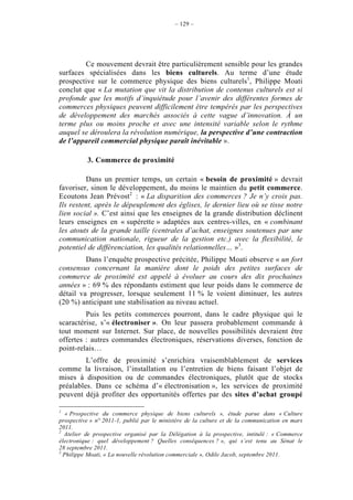 – 129 –




        Ce mouvement devrait être particulièrement sensible pour les grandes
surfaces spécialisées dans les biens culturels. Au terme d’une étude
prospective sur le commerce physique des biens culturels1, Philippe Moati
conclut que « La mutation que vit la distribution de contenus culturels est si
profonde que les motifs d’inquiétude pour l’avenir des différentes formes de
commerces physiques peuvent difficilement être tempérés par les perspectives
de développement des marchés associés à cette vague d’innovation. À un
terme plus ou moins proche et avec une intensité variable selon le rythme
auquel se déroulera la révolution numérique, la perspective d’une contraction
de l’appareil commercial physique paraît inévitable ».

          3. Commerce de proximité

         Dans un premier temps, un certain « besoin de proximité » devrait
favoriser, sinon le développement, du moins le maintien du petit commerce.
Ecoutons Jean Prévost2 : « La disparition des commerces ? Je n’y crois pas.
Ils restent, après le dépeuplement des églises, le dernier lieu où se tisse notre
lien social ». C’est ainsi que les enseignes de la grande distribution déclinent
leurs enseignes en « supérette » adaptées aux centres-villes, en « combinant
les atouts de la grande taille (centrales d’achat, enseignes soutenues par une
communication nationale, rigueur de la gestion etc.) avec la flexibilité, le
potentiel de différenciation, les qualités relationnelles… »3.
         Dans l’enquête prospective précitée, Philippe Moati observe « un fort
consensus concernant la manière dont le poids des petites surfaces de
commerce de proximité est appelé à évoluer au cours des dix prochaines
années » : 69 % des répondants estiment que leur poids dans le commerce de
détail va progresser, lorsque seulement 11 % le voient diminuer, les autres
(20 %) anticipant une stabilisation au niveau actuel.
         Puis les petits commerces pourront, dans le cadre physique qui le
scaractérise, s’« électroniser ». On leur passera probablement commande à
tout moment sur Internet. Sur place, de nouvelles possibilités devraient être
offertes : autres commandes électroniques, réservations diverses, fonction de
point-relais…
         L’offre de proximité s’enrichira vraisemblablement de services
comme la livraison, l’installation ou l’entretien de biens faisant l’objet de
mises à disposition ou de commandes électroniques, plutôt que de stocks
préalables. Dans ce schéma d’« électronisation », les services de proximité
peuvent déjà profiter des opportunités offertes par des sites d’achat groupé

1
   « Prospective du commerce physique de biens culturels », étude parue dans « Culture
prospective » n° 2011-1, publié par le ministère de la culture et de la communication en mars
2011.
2
  Atelier de prospective organisé par la Délégation à la prospective, intitulé : « Commerce
électronique : quel développement ? Quelles conséquences ? », qui s’est tenu au Sénat le
28 septembre 2011.
3
  Philippe Moati, « La nouvelle révolution commerciale », Odile Jacob, septembre 2011.
 