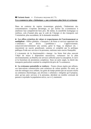 – 13 –




  Variante haute    Croissance moyenne de 2 %
Un e-commerce plus « hédonique », une croissance plus forte et vertueuse


Dans un contexte de reprise économique générale, l’hédonisme des
consommateurs s’exprime davantage, ce qui incline les e-commerces à
améliorer leur compétitivité hors prix. De même, la sensibilité écologique se
renforce, cela d’autant plus que le coût de l’énergie et des transports suit
l’orientation, plus ascendante, de la demande mondiale.

   Les offres créatrices de valeur et respectueuses de l’environnement se
multiplient - Offres globales, « bouquets » de biens et services apportant des
« solutions »    aux      divers     « problèmes »     -     s’approvisionner,
concevoir/créer/entretenir une cuisine, gérer le linge, se déplacer etc. -
rencontrent un succès grandissant, soutenu et complété par la politique
publique d’aide aux services à la personne, onéreuse mais encore finançable.
L’« économie de la fonctionnalité » émerge : les biens font plus souvent
l’objet de mises à disposition successives, vertueuses sur le plan
environnemental, au bénéfice de services sollicités pour la conception, le suivi
et la fourniture de prestations complexes. Sous un autre angle, la cherté des
transports particuliers soutient la compétitivité-prix de l’e-commerce.

    La croissance potentielle se renforce - Toutes choses égales par ailleurs,
ces innovations commerciales sont créatrices de valeur ajoutée. En outre, au
sein des ménages avec enfants, les gains de temps permis par un recours résolu
au commerce électronique, aux diverses « solutions » intégrées qu’il propose,
ainsi qu’aux purs services à la personne, décident un nombre croissant de
parents à rejoindre la population active, ou à s’y maintenir.
 