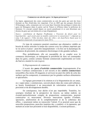– 131 –




                Commerces au sein des gares : le Japon précurseur ?

Au Japon, apparaissent des zones commerciales au sein des gares qui sont des lieux
drainant un flux d'individus très important. C'est en 2005 que des groupes d'environ
50 boutiques, cafés, restaurants ont vu le jour dans l'enceinte des portiques à tickets des
gares de Shinagawa (dans la partie sud de Tokyo) et d'Omiya (dans la préfecture de
Saitama). Ce concept connaît depuis un succès grandissant et ce sont désormais une
dizaine de gares qui sont dotées de ce type d'équipement.
Source : contribution de Baptiste Prudhomme « Traversée du désert pour les
hypermarchés : quel avenir pour un modèle controversé et concurrencé ? » figurant au
tome 3 du rapport « Villes du futur, futur des villes » de Jean-Pierre Sueur pour la
Délégation sénatoriale à la prospective (juin 2011).

         Ce type de commerce pourrait constituer une alternative valable au
besoin de mieux articuler le temps des courses avec les rythmes imprimés par
la vie active et peser - peut-être marginalement - à la fois sur la dynamique du
commerce de proximité, du commerce électronique et des grandes surfaces.
         Plus probablement, elle est susceptible de se coupler avec le
commerce électronique, en ménageant la possibilité de faire ses commandes
dans les gares, comme certaine formule commerciale expérimentée en Corée
du Sud en a montré la voie (supra).

          b) Regroupements de commerces
         L’avenir des parcs d’activités commerciales (regroupements d’au
moins 5 surfaces commerciales à ciel ouvert) et des centres commerciaux
(ensembles d'au moins 20 magasins et services) ne peut être délié de celui des
surfaces qui les composent, à commencer par les grandes surfaces alimentaires
et spécialisées.
        La logique gouvernant à la création et à la fréquentation de ces amas,
ou « super-amas » commerciaux, souvent placés dans des zones péri-urbaines,
se heurte frontalement à un mouvement de valorisation croissant de la
proximité et du développement durable.
         En conséquence, leur déclin n’est pas improbable. Toutefois, les
synergies résultant de la perspective de trouver, au même endroit, un
éventail particulièrement complet de propositions commerciales, pourrait
contrecarrer ce mouvement. Diverses innovations (gardes d’enfants,
spectacles, amélioration de la complémentarité et de la cohérence des
offres…) pourraient même en renouveler l’attrait. Il se pourrait aussi que de
nouvelles propositions, peut-être inspirées des « combini » à la japonaise, qui
mettent en avant leur proximité et leur disponibilité, s’avèrent porteuses...
 