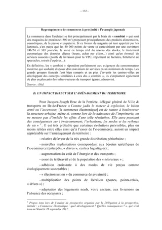 – 132 –




           Regroupements de commerces à proximité : l’exemple japonais

Le commerce dans l'archipel se fait principalement par le biais de « combini » qui sont
des magasins de proximité (500 m²) proposant principalement des produits alimentaires,
cosmétiques, de la presse et papeterie. Si ce format de magasin est tant apprécié par les
Japonais, c'est parce que les 40 000 points de vente se caractérisent par une ouverture
24h/24 et 365 jours/an, le suivi en temps réel du niveau des stocks, le traitement
automatique des données clients (heure, achat par client...) ainsi qu'un éventail de
services associés (points de livraison pour la VPC, règlement de factures, billetterie de
spectacles, retrait d'espèces...).
En définitive, les « combini » répondent parfaitement aux exigences du consommateur
moderne qui souhaite disposer d'un maximum de services en un minimum de temps. Les
grands groupes français l'ont bien compris et en plus d'investir les centres-villes en
développant des concepts similaires à ceux des « combini », ils s'implantent également
de plus en plus près des infrastructures de transport (gares, aéroports).
Source : Ibid.

     D. UN IMPACT DIRECT SUR L’AMÉNAGEMENT DU TERRITOIRE

         Pour Jacques-Joseph Brac de la Perrière, délégué général de Ville &
transports en Ile-de-France « Comme jadis le moteur à explosion, le béton
armé ou l’ascenseur, [le commerce électronique] est de nature à bouleverser
la structure urbaine, même si, comme lors de la naissance de l’imprimerie, on
ne mesure pas d’emblée les effets d’une telle révolution. Elle aura pourtant
des conséquences sur l’environnement, l’urbanisme, les modes et les rythmes
de vie » 1 . Il est très probable que certaines évolutions prévisibles, plus ou
moins reliées entre elles ainsi qu’à l’essor de l’e-commerce, auront un impact
appréciable sur l’aménagement du territoire :
          - relative défaveur de la très grande distribution périurbaine ;
        - nouvelles implantations correspondant aux besoins spécifiques de
l’e-commerce (entrepôts, « drives », centres logistiques) ;
          - augmentation du coût de l’énergie et des transports ;
          - essor du télétravail et de la population des « néoruraux » ;
        - adhésion croissante           à   des    modes     de    vie   perçus     comme
écologiquement soutenables ;
          - « électronisation » du commerce de proximité ;
         - multiplication des points de livraison (postes, points-relais,
« drives ») ;
        - adaptation des logements neufs, voire anciens, aux livraisons en
l’absence des occupants ;

1
  Propos tenu lors de l’atelier de prospective organisé par la Délégation à la prospective,
intitulé : « Commerce électronique : quel développement ? Quelles conséquences ? », qui s’est
tenu au Sénat le 28 septembre 2011.
 
