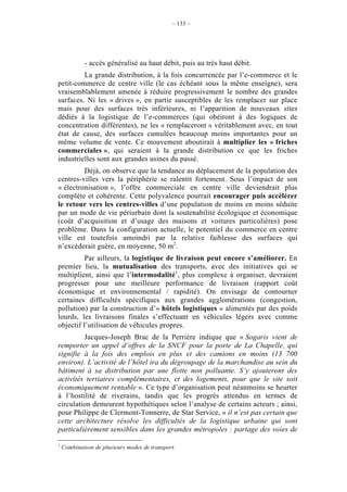 – 133 –




            - accès généralisé au haut débit, puis au très haut débit.
         La grande distribution, à la fois concurrencée par l’e-commerce et le
petit-commerce de centre ville (le cas échéant sous la même enseigne), sera
vraisemblablement amenée à réduire progressivement le nombre des grandes
surfaces. Ni les « drives », en partie susceptibles de les remplacer sur place
mais pour des surfaces très inférieures, ni l’apparition de nouveaux sites
dédiés à la logistique de l’e-commerces (qui obéiront à des logiques de
concentration différentes), ne les « remplaceront » véritablement avec, en tout
état de cause, des surfaces cumulées beaucoup moins importantes pour un
même volume de vente. Ce mouvement aboutirait à multiplier les « friches
commerciales », qui seraient à la grande distribution ce que les friches
industrielles sont aux grandes usines du passé.
         Déjà, on observe que la tendance au déplacement de la population des
centres-villes vers la périphérie se ralentit fortement. Sous l’impact de son
« électronisation », l’offre commerciale en centre ville deviendrait plus
complète et cohérente. Cette polyvalence pourrait encourager puis accélérer
le retour vers les centres-villes d’une population de moins en moins séduite
par un mode de vie périurbain dont la soutenabilité écologique et économique
(coût d’acquisition et d’usage des maisons et voitures particulières) pose
problème. Dans la configuration actuelle, le potentiel du commerce en centre
ville est toutefois amoindri par la relative faiblesse des surfaces qui
n’excèderait guère, en moyenne, 50 m2.
          Par ailleurs, la logistique de livraison peut encore s’améliorer. En
premier lieu, la mutualisation des transports, avec des initiatives qui se
multiplient, ainsi que l’intermodalité1, plus complexe à organiser, devraient
progresser pour une meilleure performance de livraison (rapport coût
économique et environnemental / rapidité). On envisage de contourner
certaines difficultés spécifiques aux grandes agglomérations (congestion,
pollution) par la construction d’« hôtels logistiques » alimentés par des poids
lourds, les livraisons finales s’effectuant en véhicules légers avec comme
objectif l’utilisation de véhicules propres.
         Jacques-Joseph Brac de la Perrière indique que « Sogaris vient de
remporter un appel d’offres de la SNCF pour la porte de La Chapelle, qui
signifie à la fois des emplois en plus et des camions en moins (13 700
environ). L’activité de l’hôtel ira du dégroupage de la marchandise au sein du
bâtiment à sa distribution par une flotte non polluante. S’y ajouteront des
activités tertiaires complémentaires, et des logements, pour que le site soit
économiquement rentable ». Ce type d’organisation peut néanmoins se heurter
à l’hostilité de riverains, tandis que les progrès attendus en termes de
circulation demeurent hypothétiques selon l’analyse de certains acteurs ; ainsi,
pour Philippe de Clermont-Tonnerre, de Star Service, « il n’est pas certain que
cette architecture résolve les difficultés de la logistique urbaine qui sont
particulièrement sensibles dans les grandes métropoles : partage des voies de

1
    Combinaison de plusieurs modes de transport.
 