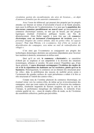 – 134 –




circulation, gestion des encombrements, des aires de livraison…, en dépit
d’annonces formulées par des autorités communales ».
         Avec l’essor du télétravail, qui pourrait être propulsé par les progrès
attendus sur Internet en termes d’universalité d’accès et de bande passante,
mais aussi la diffusion de l’e-administration, il se peut que la population des
néo-ruraux connaisse parallèlement un nouvel essor qu’encouragerait un
commerce électronique soutenu, en tant que de besoin, par des progrès
logistiques résultant d’initiatives publiques locales aux fins de
désenclavement. Alain Rallet rappelle à juste titre que « le commerce
électronique reste un instrument d’aménagement du territoire pour les
personnes éloignées des centres urbains, dans les petites villes, les espaces
ruraux»1. Pour Jean Prévost, « le e-commerce, loin d’être un vecteur de
désertification des campagnes, sera même un outil de redensification des
villages ».
        C’est ainsi que l’e-commerce se conjuguerait aux progrès des
technologies domestiques destinées aux personnes dépendantes pour favoriser
leur maintien à domicile, notamment en milieu rural.
         Quoi qu’il en soit, le commerce « électronisé » se caractérise
d’abord par sa souplesse et son adaptabilité à la diversité des situations
économiques, urbaines et sociales. On peut avancer l’hypothèse que, d’une
façon générale, il saura désormais accompagner l’évolution des modes de
vie et de la répartition des habitants sur les territoires, plutôt qu’il ne la
façonnera. Historiquement, le commerce est un élément très structurant pour
les villes ; déjà, la prolifération des moyens de mobilité privés jointe à
l’avènement des grandes surfaces de vente périurbaines a réduit à la fois ce
rôle structurant et l’intérêt des centres-villes…
         Compte tenu de l’extrême plasticité du commerce électronique, un
éventuel retour vers les centres-villes, de même qu’un ré-investissement des
campagnes, ainsi que toute espèce de poursuite ou d’inversion des tendances
actuelles, résulteront largement de facteurs exogènes tels que le coût de
l’énergie, la performance énergétique des habitations, la recherche d’une
certaine qualité de vie… sinon de simples effets de mode, ou de l’évolution
des sensibilités collectives, parfois peu prévisibles.




1
    Interview à InternetActu.net du 9/11/2006.
 