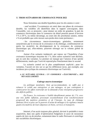 – 135 –




II. TROIS SCÉNARIOS DE CROISSANCE POUR 2022

        Nous formulons une double hypothèse pour les dix années à venir :
          - sauf accident, l’e-commerce est entré dans une phase de croissance
durable, les variables clé identifiées dans le rapport convergeant, dans
l’ensemble, vers ce pronostic ; pour donner un ordre de grandeur, la part du
commerce électronique dans le commerce de détail pourrait passer d’environ
5 % à 20 %, ou même davantage, au cours des dix prochaines années, même
s’il est probable que cette mesure aura perdu alors toute pertinence ;
          - les circonstances macro-économiques générales, notamment
caractérisées par le niveau de la croissance et du chômage, conditionneront en
partie les modalités du développement de la croissance du commerce
électronique qui, elles-mêmes, pourront rétroagir sur le volume global de
l’activité.
         Autour d’un scénario tendanciel, qui repose sur l’hypothèse d’une
croissance économique moyenne de 1 %, deux autres scénarios sont déclinés,
qui en sont des variantes. Le premier est marqué par l’amorce d’une spirale
déflationniste, tandis que l’activité reprend plus franchement dans le second.
         Le scénario central est le plus complètement explicité ; pour les
variantes, l’accent est mis sur ce qui les différencie (avec, par exemple, une
incidence pro-cyclique du commerce électronique sur l’activité).

    A. LE SCÉNARIO CENTRAL : UN COMMERCE « ÉLECTRONISÉ », DES
     MENAGES LIBÉRÉS

                         Cadrage macro-économique
         La politique monétaire, bien qu’accommodante, ne suffit pas à
relancer le crédit aux entreprises et aux ménages, ni par conséquent à
contrecarrer les effets restrictifs sur la demande d’une résorption progressive
des déficits publics.
         En France, la croissance s’établit durablement autour de 1 %, avec
une très faible inflation, provenant essentiellement d’un renchérissement
progressif des matières premières et de l’énergie. Le taux de chômage
demeure élevé et pèse sur le pouvoir d’achat de ménages à la vigilance intacte
quant à la maîtrise de leurs dépenses en biens, services et transports.


         Internet, d’un accès toujours plus général, devient le préalable à toute
acquisition, dans une quête d’optimisation budgétaire et aussi de rassurance
auprès de tiers ou de proches, notamment dans le cadre florissant et centrifuge
des sociabilités électroniques.
 