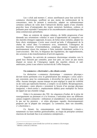 – 137 –




         Les « click and mortars »1, mieux autofinancés pour leur activité de
commerce électronique, souffrent un peu moins du renforcement de la
concurrence, mais ils peinent à renouveler, adapter ou redimensionner
certaines surfaces de vente dont l’attractivité décline auprès d’une clientèle
peut-être lasse d’entreprendre des trajets motorisés fastidieux, coûteux et
polluants pour rejoindre l’anonymat et les encombrements caractéristiques des
amas commerciaux périurbains.
         Dans un contexte de marges réduites, de faible progression d’une
demande aux orientations volatiles et aussi d’opportunités de conquêtes sur
des marchés étrangers supposant, là aussi, de fortes mises initiales, adopter les
bons choix stratégiques s’avère aussi crucial qu’ardu. L’allongement de la
chaîne de valeur dans l’e-commerce avec, notamment, l’émergence de
nouvelles fonctions d’intermédiation, complique encore l’équation d’un
positionnement réussi (les marques à forte notoriété cherchent parfois à la
court-circuiter). Dès lors, la fréquence des liquidations, des rapprochements,
des scissions et des transformations d’activité augmente.
        Toutefois, les activités de commerce électronique orientées vers le
grand luxe finissent par connaître, pour leur part, un essor un peu moins
disputé en raison de l’émergence rapide des marchés chinois et sud-
américains, jointe à une relative exclusivité de l’offre française.


            Un commerce « électronisé », des clients cernés
         La distinction « commerce électronique / commerce physique »
devient moins pertinente avec la généralisation des stratégies « cross canal »
qui consistent, pour les commerçants, à diversifier les points d’accès à leur
offre. Aucune enseigne, aucune marque ne peut négliger le canal de visibilité
ou de vente que représente Internet, y compris via un mobile. Réciproquement,
les principaux « pure players » ressentent le besoin d’un ancrage physique
(magasins, « show-rooms », emplacements dédiés) pour multiplier les forces
de rappel sur une clientèle volage.
         Grâce à la puissance des TIC, les séquences d’achat, de la prise de
renseignements au paiement et à la livraison, s’articulent alors sur différents
canaux (supports connectés - ordinateurs et smartphones2, les seconds prenant
le pas sur les premiers - et relais physiques signalés électroniquement)
proposés par la plupart des enseignes. Le commerce, dans son ensemble,
s’« électronise ».
         Ce faisant, les consommateurs sont littéralement « tracés »,
notamment via leurs mobiles géolocalisables, au risque de précipiter certaines
réactions de lassitude face à un commerce omniprésent…



1
    Commerces physiques ayant étendu leur activité au commerce électronique.
2
    Mobiles connectés à Internet.
 