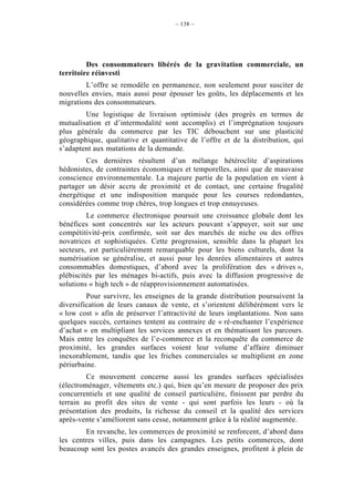 – 138 –




         Des consommateurs libérés de la gravitation commerciale, un
territoire réinvesti
        L’offre se remodèle en permanence, non seulement pour susciter de
nouvelles envies, mais aussi pour épouser les goûts, les déplacements et les
migrations des consommateurs.
        Une logistique de livraison optimisée (des progrès en termes de
mutualisation et d’intermodalité sont accomplis) et l’imprégnation toujours
plus générale du commerce par les TIC débouchent sur une plasticité
géographique, qualitative et quantitative de l’offre et de la distribution, qui
s’adaptent aux mutations de la demande.
         Ces dernières résultent d’un mélange hétéroclite d’aspirations
hédonistes, de contraintes économiques et temporelles, ainsi que de mauvaise
conscience environnementale. La majeure partie de la population en vient à
partager un désir accru de proximité et de contact, une certaine frugalité
énergétique et une indisposition marquée pour les courses redondantes,
considérées comme trop chères, trop longues et trop ennuyeuses.
         Le commerce électronique poursuit une croissance globale dont les
bénéfices sont concentrés sur les acteurs pouvant s’appuyer, soit sur une
compétitivité-prix confirmée, soit sur des marchés de niche ou des offres
novatrices et sophistiquées. Cette progression, sensible dans la plupart les
secteurs, est particulièrement remarquable pour les biens culturels, dont la
numérisation se généralise, et aussi pour les denrées alimentaires et autres
consommables domestiques, d’abord avec la prolifération des « drives »,
plébiscités par les ménages bi-actifs, puis avec la diffusion progressive de
solutions « high tech » de réapprovisionnement automatisées.
         Pour survivre, les enseignes de la grande distribution poursuivent la
diversification de leurs canaux de vente, et s’orientent délibérément vers le
« low cost » afin de préserver l’attractivité de leurs implantations. Non sans
quelques succès, certaines tentent au contraire de « ré-enchanter l’expérience
d’achat » en multipliant les services annexes et en thématisant les parcours.
Mais entre les conquêtes de l’e-commerce et la reconquête du commerce de
proximité, les grandes surfaces voient leur volume d’affaire diminuer
inexorablement, tandis que les friches commerciales se multiplient en zone
périurbaine.
         Ce mouvement concerne aussi les grandes surfaces spécialisées
(électroménager, vêtements etc.) qui, bien qu’en mesure de proposer des prix
concurrentiels et une qualité de conseil particulière, finissent par perdre du
terrain au profit des sites de vente - qui sont parfois les leurs - où la
présentation des produits, la richesse du conseil et la qualité des services
après-vente s’améliorent sans cesse, notamment grâce à la réalité augmentée.
        En revanche, les commerces de proximité se renforcent, d’abord dans
les centres villes, puis dans les campagnes. Les petits commerces, dont
beaucoup sont les postes avancés des grandes enseignes, profitent à plein de
 