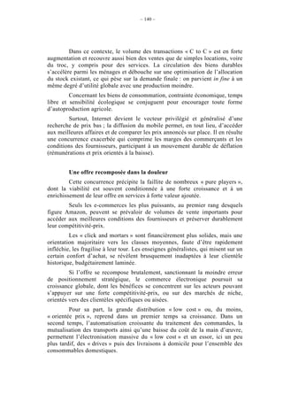 – 140 –




         Dans ce contexte, le volume des transactions « C to C » est en forte
augmentation et recouvre aussi bien des ventes que de simples locations, voire
du troc, y compris pour des services. La circulation des biens durables
s’accélère parmi les ménages et débouche sur une optimisation de l’allocation
du stock existant, ce qui pèse sur la demande finale : on parvient in fine à un
même degré d’utilité globale avec une production moindre.
         Concernant les biens de consommation, contrainte économique, temps
libre et sensibilité écologique se conjuguent pour encourager toute forme
d’autoproduction agricole.
        Surtout, Internet devient le vecteur privilégié et généralisé d’une
recherche de prix bas ; la diffusion du mobile permet, en tout lieu, d’accéder
aux meilleures affaires et de comparer les prix annoncés sur place. Il en résulte
une concurrence exacerbée qui comprime les marges des commerçants et les
conditions des fournisseurs, participant à un mouvement durable de déflation
(rémunérations et prix orientés à la baisse).


         Une offre recomposée dans la douleur
         Cette concurrence précipite la faillite de nombreux « pure players »,
dont la viabilité est souvent conditionnée à une forte croissance et à un
enrichissement de leur offre en services à forte valeur ajoutée.
        Seuls les e-commerces les plus puissants, au premier rang desquels
figure Amazon, peuvent se prévaloir de volumes de vente importants pour
accéder aux meilleures conditions des fournisseurs et préserver durablement
leur compétitivité-prix.
         Les « click and mortars » sont financièrement plus solides, mais une
orientation majoritaire vers les classes moyennes, faute d’être rapidement
infléchie, les fragilise à leur tour. Les enseignes généralistes, qui misent sur un
certain confort d’achat, se révèlent brusquement inadaptées à leur clientèle
historique, budgétairement laminée.
         Si l’offre se recompose brutalement, sanctionnant la moindre erreur
de positionnement stratégique, le commerce électronique poursuit sa
croissance globale, dont les bénéfices se concentrent sur les acteurs pouvant
s’appuyer sur une forte compétitivité-prix, ou sur des marchés de niche,
orientés vers des clientèles spécifiques ou aisées.
         Pour sa part, la grande distribution « low cost » ou, du moins,
« orientée prix », reprend dans un premier temps sa croissance. Dans un
second temps, l’automatisation croissante du traitement des commandes, la
mutualisation des transports ainsi qu’une baisse du coût de la main d’œuvre,
permettent l’électronisation massive du « low cost » et un essor, ici un peu
plus tardif, des « drives » puis des livraisons à domicile pour l’ensemble des
consommables domestiques.
 