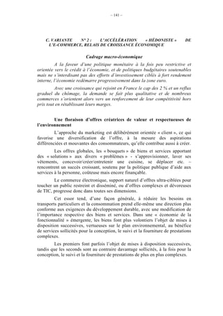– 141 –




    C. VARIANTE  N° 2 :   L’ACCÉLÉRATION    « HÉDONISTE »                      DE
     L’E-COMMERCE, RELAIS DE CROISSANCE ÉCONOMIQUE

                          Cadrage macro-économique
          A la faveur d’une politique monétaire à la fois peu restrictive et
orientée vers le crédit à l’économie, et de politiques budgétaires soutenables
mais ne s’interdisant pas des efforts d’investissement ciblés à fort rendement
interne, l’économie redémarre progressivement dans la zone euro.
         Avec une croissance qui rejoint en France le cap des 2 % et un reflux
graduel du chômage, la demande se fait plus qualitative et de nombreux
commerces s’orientent alors vers un renforcement de leur compétitivité hors
prix tout en rétablissant leurs marges.


        Une floraison d’offres créatrices de valeur et respectueuses de
l’environnement
         L’approche du marketing est délibérément orientée « client », ce qui
favorise une diversification de l’offre, à la mesure des aspirations
différenciées et mouvantes des consommateurs, qu’elle contribue aussi à créer.
         Les offres globales, les « bouquets » de biens et services apportant
des « solutions » aux divers « problèmes » - s’approvisionner, laver ses
vêtements, concevoir/créer/entretenir une cuisine, se déplacer etc. –
rencontrent un succès croissant, soutenu par la politique publique d’aide aux
services à la personne, coûteuse mais encore finançable.
        Le commerce électronique, support naturel d’offres ultra-ciblées pour
toucher un public restreint et disséminé, ou d’offres complexes et dévoreuses
de TIC, progresse donc dans toutes ses dimensions.
         Cet essor tend, d’une façon générale, à réduire les besoins en
transports particuliers et la consommation prend elle-même une direction plus
conforme aux exigences du développement durable, avec une modification de
l’importance respective des biens et services. Dans une « économie de la
fonctionnalité » émergente, les biens font plus volontiers l’objet de mises à
disposition successives, vertueuses sur le plan environnemental, au bénéfice
de services sollicités pour la conception, le suivi et la fourniture de prestations
complexes.
         Les premiers font parfois l’objet de mises à disposition successives,
tandis que les seconds sont au contraire davantage sollicités, à la fois pour la
conception, le suivi et la fourniture de prestations de plus en plus complexes.
 