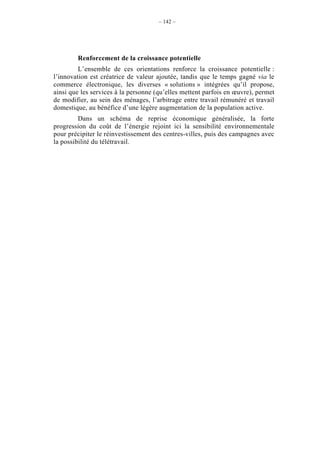 – 142 –




        Renforcement de la croissance potentielle
         L’ensemble de ces orientations renforce la croissance potentielle :
l’innovation est créatrice de valeur ajoutée, tandis que le temps gagné via le
commerce électronique, les diverses « solutions » intégrées qu’il propose,
ainsi que les services à la personne (qu’elles mettent parfois en œuvre), permet
de modifier, au sein des ménages, l’arbitrage entre travail rémunéré et travail
domestique, au bénéfice d’une légère augmentation de la population active.
         Dans un schéma de reprise économique généralisée, la forte
progression du coût de l’énergie rejoint ici la sensibilité environnementale
pour précipiter le réinvestissement des centres-villes, puis des campagnes avec
la possibilité du télétravail.
 