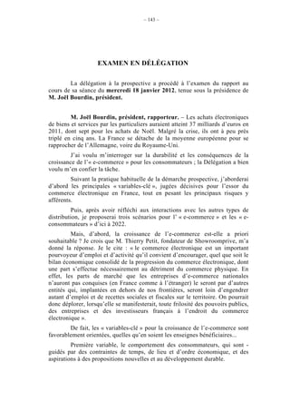 – 143 –




                    EXAMEN EN DÉLÉGATION

        La délégation à la prospective a procédé à l’examen du rapport au
cours de sa séance du mercredi 18 janvier 2012, tenue sous la présidence de
M. Joël Bourdin, président.


         M. Joël Bourdin, président, rapporteur. – Les achats électroniques
de biens et services par les particuliers auraient atteint 37 milliards d’euros en
2011, dont sept pour les achats de Noël. Malgré la crise, ils ont à peu près
triplé en cinq ans. La France se détache de la moyenne européenne pour se
rapprocher de l’Allemagne, voire du Royaume-Uni.
        J’ai voulu m’interroger sur la durabilité et les conséquences de la
croissance de l’« e-commerce » pour les consommateurs ; la Délégation a bien
voulu m’en confier la tâche.
         Suivant la pratique habituelle de la démarche prospective, j’aborderai
d’abord les principales « variables-clé », jugées décisives pour l’essor du
commerce électronique en France, tout en pesant les principaux risques y
afférents.
          Puis, après avoir réfléchi aux interactions avec les autres types de
distribution, je proposerai trois scénarios pour l’ « e-commerce » et les « e-
consommateurs » d’ici à 2022.
         Mais, d’abord, la croissance de l’e-commerce est-elle a priori
souhaitable ? Je crois que M. Thierry Petit, fondateur de Showroomprive, m’a
donné la réponse. Je le cite : « le commerce électronique est un important
pourvoyeur d’emploi et d’activité qu’il convient d’encourager, quel que soit le
bilan économique consolidé de la progression du commerce électronique, dont
une part s’effectue nécessairement au détriment du commerce physique. En
effet, les parts de marché que les entreprises d’e-commerce nationales
n’auront pas conquises (en France comme à l’étranger) le seront par d’autres
entités qui, implantées en dehors de nos frontières, seront loin d’engendrer
autant d’emploi et de recettes sociales et fiscales sur le territoire. On pourrait
donc déplorer, lorsqu’elle se manifesterait, toute frilosité des pouvoirs publics,
des entreprises et des investisseurs français à l’endroit du commerce
électronique ».
        De fait, les « variables-clé » pour la croissance de l’e-commerce sont
favorablement orientées, quelles qu’en soient les enseignes bénéficiaires...
         Première variable, le comportement des consommateurs, qui sont -
guidés par des contraintes de temps, de lieu et d’ordre économique, et des
aspirations à des propositions nouvelles et au développement durable.
 