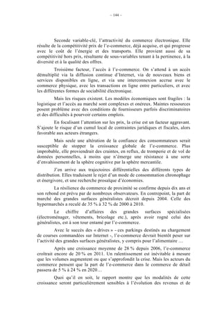 – 144 –




         Seconde variable-clé, l’attractivité du commerce électronique. Elle
résulte de la compétitivité prix de l’e-commerce, déjà acquise, et qui progresse
avec le coût de l’énergie et des transports. Elle provient aussi de sa
compétitivité hors prix, résultante de sous-variables tenant à la pertinence, à la
diversité et à la qualité des offres.
          Troisième facteur, l’accès à l’e-commerce. On s’attend à un accès
démultiplié via la diffusion continue d’Internet, via de nouveaux biens et
services disponibles en ligne, et via une interconnexion accrue avec le
commerce physique, avec les transactions en ligne entre particuliers, et avec
les différentes formes de sociabilité électronique.
         Mais les risques existent. Les modèles économiques sont fragiles : la
logistique et l’accès au marché sont complexes et onéreux. Maintes ressources
posent problème avec des conditions de fournisseurs parfois discriminatoires
et des difficultés à pourvoir certains emplois.
         En focalisant l’attention sur les prix, la crise est un facteur aggravant.
S’ajoute le risque d’un cumul local de contraintes juridiques et fiscales, alors
favorable aux acteurs étrangers.
         Mais seule une altération de la confiance des consommateurs serait
susceptible de stopper la croissance globale de l’e-commerce. Plus
improbable, elle proviendrait des craintes, en reflux, de tromperie et de vol de
données personnelles, à moins que n’émerge une résistance à une sorte
d’envahissement de la sphère cognitive par la sphère mercantile.
          J’en arrive aux trajectoires différentielles des différents types de
distribution. Elles traduisent le rejet d’un mode de consommation chronophage
et énergivore, et une recherche prosaïque d’économies.
        La résilience du commerce de proximité se confirme depuis dix ans et
son rebond est prévu par de nombreux observateurs. En contrepoint, la part de
marché des grandes surfaces généralistes décroit depuis 2004. Celle des
hypermarchés a reculé de 35 % à 32 % de 2000 à 2010.
         Le chiffre d’affaires des grandes surfaces spécialisées
(électroménager, vêtements, bricolage etc.), après avoir rogné celui des
généralistes, est à son tour entamé par l’e-commerce.
          Avec le succès des « drives » - ces parkings destinés au chargement
de courses commandées sur Internet -, l’e-commerce devrait bientôt peser sur
l’activité des grandes surfaces généralistes, y compris pour l’alimentaire …
          Après une croissance moyenne de 28 % depuis 2006, l’e-commerce
croîtrait encore de 20 % en 2011. Un ralentissement est inévitable à mesure
que les volumes augmentent ou que s’approfondit la crise. Mais les acteurs du
commerce pensent que la part de l’e-commerce dans le commerce de détail
passera de 5 % à 24 % en 2020…
        Quoi qu’il en soit, le rapport montre que les modalités de cette
croissance seront particulièrement sensibles à l’évolution des revenus et de
 