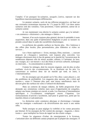 – 145 –




l’emploi. C’est pourquoi les scénarios, auxquels j’arrive, reposent sur des
hypothèses macroéconomiques différenciées.
         Le premier scénario, socle de ma réflexion prospective, est basé sur
une croissance économique moyenne de 1 % jusqu’en 2022. Les deux autres
scénarios sont des variantes, l’une pessimiste, l’autre optimiste, autour de ce
scénario central.
        Je vais maintenant vous décrire le scénario central, que j’ai intitulé :
« un commerce « éléctronisé », des ménages « libérés ».
         Internet, d’un accès toujours plus général, devient le préalable à toute
acquisition, dans une quête d’optimisation budgétaire et pour se rassurer ou
prendre conseil dans le cadre des sociabilités électroniques.
        La profusion des grandes surfaces ne fascine plus. On s’intéresse à
des offres plus locales, plus personnalisées, plus élaborées et riches en
services…
        Les « biens supérieurs » - livres, musique, films, tourisme…-, souvent
proposés en « bouquets » numérisés, sont toujours plus convoités. Les
ménages choisissent alors le bas de gamme ou le marché de l’occasion pour de
nombreuses dépenses afin de mieux accéder, ailleurs, à l’artisanat, au luxe,
aux voyages, au « sur-mesure » ou à des biens et services culturels, techniques
ou innovants... : la consommation se polarise.
         Comme les ménages, dont les moyens stagnent, sont de plus en plus
confiants vis-à-vis des e-commerçants, ils se focalisent sur les prix. La
concurrence se renforce donc sur un marché qui tend, en outre, à
s’internationaliser.
        Or, les enseignes qui ont grandi sur le Net, dites « pure players », ont
des problèmes de profitabilité. Les magasins plus anciens, dits « click and
mortars », venus à l’Internet plus tard, sont mieux autofinancés mais ils
doivent gérer des surfaces de vente à l’attractivité déclinante.
         Dans un contexte de marges réduites, de faible progression d’une
demande aux orientations volatiles mais aussi d’opportunités de conquêtes,
adopter une bonne stratégie est crucial, et ardu. Les fonctions d’intermédiation
spécifiques à l’e-commerce compliquent encore l’équation. Les
restructurations d’activité s’accélèrent, sauf pour le grand luxe, porté par les
marchés chinois et sud-américain.
        La distinction entre commerce physique et électronique s’estompe
avec les stratégies « multicanal » de diversification des accès à une même
offre.
         Nulle enseigne ne peut négliger la visibilité et les ventes procurées
par Internet. Et les enseignes du Net veulent des ancrages - magasins, « show-
rooms » - pour multiplier les forces de rappel sur des clients volages.
         Toutes les séquences d’achat, du renseignement à la livraison,
s’articulent alors sur différents canaux proposés par la plupart des enseignes. Il
 
