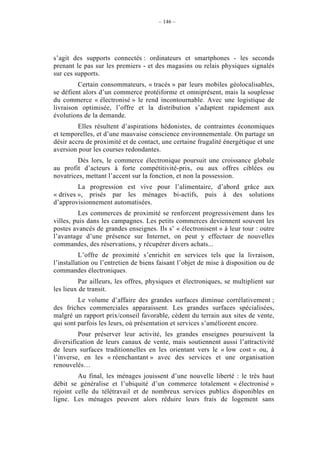 – 146 –




s’agit des supports connectés : ordinateurs et smartphones - les seconds
prenant le pas sur les premiers - et des magasins ou relais physiques signalés
sur ces supports.
         Certain consommateurs, « tracés » par leurs mobiles géolocalisables,
se défient alors d’un commerce protéiforme et omniprésent, mais la souplesse
du commerce « électronisé » le rend incontournable. Avec une logistique de
livraison optimisée, l’offre et la distribution s’adaptent rapidement aux
évolutions de la demande.
         Elles résultent d’aspirations hédonistes, de contraintes économiques
et temporelles, et d’une mauvaise conscience environnementale. On partage un
désir accru de proximité et de contact, une certaine frugalité énergétique et une
aversion pour les courses redondantes.
        Dès lors, le commerce électronique poursuit une croissance globale
au profit d’acteurs à forte compétitivité-prix, ou aux offres ciblées ou
novatrices, mettant l’accent sur la fonction, et non la possession.
         La progression est vive pour l’alimentaire, d’abord grâce aux
« drives », prisés par les ménages bi-actifs, puis à des solutions
d’approvisionnement automatisées.
         Les commerces de proximité se renforcent progressivement dans les
villes, puis dans les campagnes. Les petits commerces deviennent souvent les
postes avancés de grandes enseignes. Ils s’ « électronisent » à leur tour : outre
l’avantage d’une présence sur Internet, on peut y effectuer de nouvelles
commandes, des réservations, y récupérer divers achats...
          L’offre de proximité s’enrichit en services tels que la livraison,
l’installation ou l’entretien de biens faisant l’objet de mise à disposition ou de
commandes électroniques.
          Par ailleurs, les offres, physiques et électroniques, se multiplient sur
les lieux de transit.
         Le volume d’affaire des grandes surfaces diminue corrélativement ;
des friches commerciales apparaissent. Les grandes surfaces spécialisées,
malgré un rapport prix/conseil favorable, cèdent du terrain aux sites de vente,
qui sont parfois les leurs, où présentation et services s’améliorent encore.
         Pour préserver leur activité, les grandes enseignes poursuivent la
diversification de leurs canaux de vente, mais soutiennent aussi l’attractivité
de leurs surfaces traditionnelles en les orientant vers le « low cost » ou, à
l’inverse, en les « réenchantant » avec des services et une organisation
renouvelés…
         Au final, les ménages jouissent d’une nouvelle liberté : le très haut
débit se généralise et l’ubiquité d’un commerce totalement « électronisé »
rejoint celle du télétravail et de nombreux services publics disponibles en
ligne. Les ménages peuvent alors réduire leurs frais de logement sans
 