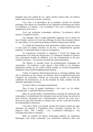 – 147 –




préjudice pour leur qualité de vie ; après certains centres-villes, les milieux
ruraux sont à leur tour, en partie, réinvestis.
         J’en viens à la description de la première variante du scénario
précédent. Elle repose sur l’hypothèse d’une stagnation économique qui tourne
à la déflation, et s’intitule : « un e-commerce « low cost », amortisseur puis
amplificateur de la crise ».
         Avec une contrainte économique renforcée, l’e-commerce cultive
surtout sa compétitivité-prix.
         Les ménages, dont le temps disponible augmente avec la baisse du
taux d’emploi, peuvent se livrer aux arbitrages les plus fins, écument remises
et « bons plans » et se jouent de politiques tarifaires toujours plus subtiles.
        Le volume des transactions entre particuliers explose, pour les ventes
et aussi pour de simples locations ou du troc. L’autoproduction agricole
progresse. La demande finale se tasse en conséquence.
         La concurrence s’exacerbe et comprime à l’excès les marges des
commerçants et les tarifs des fournisseurs. L’e-commerce contribue à l’amorce
d’un mouvement durable de déflation, avec des rémunérations et des prix
orientés à la baisse… On assiste à une perte de valeur généralisée.
         Par ailleurs, la moindre erreur de positionnement stratégique est
sanctionnée ; de nombreux « pure players » font faillite et les enseignes
généralistes misant sur un certain confort d’achat se révèlent brusquement
inadaptées à une clientèle budgétairement laminée.
         Certes, le commerce électronique poursuit sa croissance globale, mais
elle se concentre sur des acteurs, tel Amazon, dont la compétitivité-prix peut
s’appuyer sur d’énormes volumes de vente pour accéder aux meilleures
conditions des fournisseurs, ou sur des marchés de niche, orientés vers des
clientèles spécifiques ou aisées.
         Au total, l’offre se recompose brutalement.
         Pour sa part, la grande distribution « low cost » ou, du moins,
« orientée prix », reprend d’abord sa croissance.
         Dans un second temps, l’automatisation croissante du traitement des
commandes, la mutualisation des transports ainsi qu’une baisse du coût de la
main d’œuvre, permettent une « électronisation » massive du « low cost »
ainsi qu’un essor, plus lent dans ce scénario, des « drives », puis des livraisons
de consommables à domiciles.
         J’en arrive, enfin, à la seconde variante du scénario central qui, plus
optimiste, est adossée à l’hypothèse d’une croissance moyenne de 2 %
jusqu’en 2022. Elle s’intitule : « Un e-commerce » hédonique », une
croissance plus forte et vertueuse ».
        Dans un contexte de reprise économique général, les aspirations
hédoniques sont moins contraintes. Les commerces renforcent alors leur
 