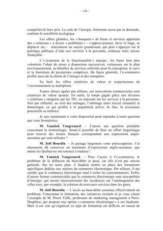 – 148 –




compétitivité hors prix. Le coût de l’énergie, fortement accru par la demande,
conforte la sensibilité écologique.
         Les offres globales, les « bouquets » de biens et services apportant
des « solutions » à divers « problèmes » - s’approvisionner, laver le linge, se
déplacer etc.- rencontrent un succès grandissant, qui peut s’appuyer sur la
politique publique d’aide aux services à la personne, coûteuse mais encore
finançable.
         L’« économie de la fonctionnalité » émerge : les biens font plus
volontiers l’objet de mises à disposition successives, vertueuses sur le plan
environnemental, au bénéfice de services sollicités pour la conception, le suivi
et la fourniture de prestations complexes. De façon générale, l’e-commerce
profite aussi de la cherté de l’énergie et des transports.
         En bref, les offres créatrices de valeur et respectueuses de
l’environnement se multiplient.
         Toutes choses égales par ailleurs, ces innovations commerciales sont
créatrices de valeur ajoutée. En outre, le temps gagné grâce aux diverses
« solutions » intégrées par les TIC, ou reposant sur les services à la personne,
finit par infléchir, au sein des ménages, l’arbitrage entre travail rémunéré et
domestique, ce qui profite à la population active. In fine, la croissance
potentielle se renforce.
        Je suis maintenant à votre disposition pour répondre à toute question
que vous formuleriez.
        M. Yannick Vaugrenard. – J’aurais une question préalable
concernant la terminologie. Serait-il possible de faire un effort linguistique
pour trouver des termes français correspondant aux expressions anglo-
saxonnes qui sont utilisées ?
       M. Joël Bourdin. – Je partage largement votre préoccupation. J’ai
néanmoins dû conserver un minimum d’expressions anglo-saxonnes, que
même les Québécois ont renoncé à traduire !
         M. Yannick Vaugrenard. – Pour l’accès à l’e-commerce, le
problème de la diffusion du haut-débit se pose, car elle n’est pas encore
générale. Sur un autre plan, il faudrait mettre en place des formations
spécifiques dédiées aux métiers du commerce électronique. Par ailleurs, il me
semble que le commerce électronique tend à isoler les consommateurs. Enfin,
d’autres formes commerciales que le commerce électronique sont susceptibles
d’émerger, qui auront nécessairement des incidences sur l’aménagement des
villes avec, par exemple, la création de nouveaux services dans les gares.
        M. Joël Bourdin. – L’accès au haut-débit constitue effectivement un
problème. Concernant la formation, des initiatives existent et je vous citerai
l’exemple de M. Pierre Volle, professeur de marketing management à Paris-
Dauphine, qui propose une option « commerce électronique » à ses étudiants.
Mais il est vrai qu’organiser ce type de formation est difficile en raison de
 