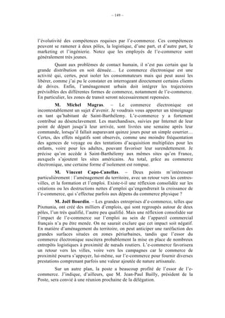 – 149 –




l’évolutivité des compétences requises par l’e-commerce. Ces compétences
peuvent se ramener à deux pôles, la logistique, d’une part, et d’autre part, le
marketing et l’ingénierie. Notez que les employés de l’e-commerce sont
généralement très jeunes.
          Quant aux problèmes de contact humain, il n’est pas certain que la
grande distribution en soit dénuée… Le commerce électronique est une
activité qui, certes, peut isoler les consommateurs mais qui peut aussi les
libérer, comme j’ai pu le constater en interrogeant directement certains clients
de drives. Enfin, l’aménagement urbain doit intégrer les trajectoires
prévisibles des différentes formes de commerce, notamment de l’e-commerce.
En particulier, les zones de transit seront nécessairement repensées.
         M. Michel Magras. – Le commerce électronique est
incontestablement un sujet d’avenir. Je voudrais vous apporter un témoignage
en tant qu’habitant de Saint-Barthélemy. L’e-commerce y a fortement
contribué au désenclavement. Les marchandises, suivies par Internet de leur
point de départ jusqu’à leur arrivée, sont livrées une semaine après leur
commande, lorsqu’il fallait auparavant quinze jours pour un simple courrier…
Certes, des effets négatifs sont observés, comme une moindre fréquentation
des agences de voyage ou des tentations d’acquisition multipliées pour les
enfants, voire pour les adultes, pouvant favoriser leur surendettement. Je
précise qu’on accède à Saint-Barthélemy aux mêmes sites qu’en France,
auxquels s’ajoutent les sites américains. Au total, grâce au commerce
électronique, une certaine forme d’isolement est rompue.
          M. Vincent Capo-Canellas. – Deux points m’intéressent
particulièrement : l’aménagement du territoire, avec un retour vers les centres-
villes, et la formation et l’emploi. Existe-t-il une réflexion consolidée sur les
créations ou les destructions nettes d’emploi qu’engendrerait la croissance de
l’e-commerce, qui s’effectue parfois aux dépens du commerce physique ?
         M. Joël Bourdin. – Les grandes entreprises d’e-commerce, telles que
Pixmania, ont créé des milliers d’emplois, qui sont regroupés autour de deux
pôles, l’un très qualifié, l’autre peu qualifié. Mais une réflexion consolidée sur
l’impact de l’e-commerce sur l’emploi au sein de l’appareil commercial
français n’a pu être menée. On ne saurait exclure que cet impact soit négatif.
En matière d’aménagement du territoire, on peut anticiper une raréfaction des
grandes surfaces situées en zones périurbaines, tandis que l’essor du
commerce électronique suscitera probablement la mise en place de nombreux
entrepôts logistiques à proximité de nœuds routiers. L’e-commerce favorisera
un retour vers les villes, voire vers les campagnes car le commerce de
proximité pourra s’appuyer, lui-même, sur l’e-commerce pour fournir diverses
prestations comprenant parfois une valeur ajoutée de nature artisanale.
         Sur un autre plan, la poste a beaucoup profité de l’essor de l’e-
commerce. J’indique, d’ailleurs, que M. Jean-Paul Bailly, président de la
Poste, sera convié à une réunion prochaine de la délégation.
 