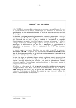 – 15 –




                             Champ de l’étude et définitions


Selon l'OCDE, le commerce électronique, ou « e-commerce » en anglais, est « la vente
ou l'achat de biens ou de services, effectués par une entreprise, un particulier, une
administration ou toute autre entité publique ou privée, et réalisé au moyen d'un réseau
électronique ».
On distingue ainsi les échanges électroniques entre entreprises, souvent dits « B to B »
(acronyme anglais de « Business to Business »), le commerce électronique à destination
des particuliers (ou « B to C » pour « Business to Consumer »), le commerce
électronique entre particuliers (ou « C to C » pour « Consumer to Consumer »), enfin, les
échanges électroniques entre les entreprises privées et le gouvernement, dits « B to G »
(« Business to Government ») ou « B to A » (« Business to Administration »).
Aujourd’hui, le commerce « B to B » représenterait les 9/10èmes du commerce
électronique.
Le présent rapport se propose d’étudier, sous un angle prospectif, le commerce
électronique « B to C », s’agissant plus précisément du commerce de détail (maillon
final de la chaîne de distribution, qu’on oppose au commerce en gros), champ qui exclut
le commerce et la réparation automobile.
On peut citer parmi les principaux biens et services vendus via Internet aux particuliers,
les biens culturels, le matériel informatique, le secteur du tourisme et des loisirs (séjours,
voyages, locations, billets de train, d'avion...), les biens de consommation courante
(vêtements, meubles, électroménager, jouets, alimentation) ou des services tels que la
banque ou l’assurance en ligne.
 D’emblée, on relèvera que le rôle prépondérant de l’intermédiation commerciale
pour procurer des biens et des services aux consommateurs n’est pas ici remis en
cause : l’immense majorité des sites de vente ne sont pas ceux des producteurs. Ainsi le
commerce électronique est d’abord du commerce, « qui consiste à acheter des
produits à des tiers pour la revente en état »1.




1
    Définition de l’INSEE.
 