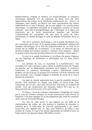 – 152 –




Rueducommerce, Alapage ou Amazon. En Grande-Bretagne, le commerce
électronique représente 8 % du commerce de détail, avec une forte
représentation des acteurs de la distribution traditionnelle (ex : Tesco) ; en
Allemagne, autre modèle, on observe une forte représentation des acteurs
traditionnels de la vente à distance, qui se sont adaptés à la nouvelle donne
électronique. La répartition territoriale de la population constitue un facteur
explicatif : aussi bien la Grande-Bretagne que l’Allemagne ou le Japon sont
caractérisés par de fortes concentrations humaines qui facilitent
l’acheminement des commandes. On note ainsi le succès de Tesco
(alimentaire) en Grande-Bretagne et celui de Rakuten (alimentaire frais) au
Japon.
         Très tôt le commerce électronique a visé la grande distribution avec
une concurrence par les prix. Si les grands groupes traditionnels rachètent des
enseignes électroniques, ils le font très progressivement car, au fond, ils ne
croient pas au modèle de l’e-commerce. A cet égard, on observera que la
dernière stratégie de Carrefour consiste à « relancer » leurs magasins… Quand
les grands acteurs miseront-ils massivement sur une stratégie « multi-canal » ?
         Le jour où la grande distribution se réveillera, elle pourra s’appuyer
sur une logistique de distribution si performante que La Poste pourra
s’inquiéter.
         Les périodes de crise, en exacerbant la « sensibilité-prix » sont
favorables à la vente à distance, à quoi s’ajoute le renchérissement de l’énergie
qui pénalise, par les déplacements personnels qu’il suppose, le commerce
traditionnel. Le commerce électronique « aspire » littéralement certains
produits, tels que la presse, la musique ou le tourisme. Les biens matériels sont
aussi concernés, avec l’exemple frappant et inattendu du succès de la vente à
distance de chaussures.
         Les parts de marché augmentent mais la part de rentabilité demeure
précaire. Non seulement les marges sont faibles en raison d’une forte
concurrence par les prix, mais elles doivent être réinvesties en conquête de
marché. Avec des progressions qui atteignent parfois 80 % par an, les
financeurs doivent avoir les reins et les nerfs solides.
         En France, l’essor du commerce électronique a longtemps été retardé
par le souci de certaines enseignes de ne pas concurrencer leurs réseaux de
franchisés. Cela peut expliquer ici un développement plus tardif du commerce
multi-canal qu’en Grande-Bretagne.
         Les sites de vente privée se sont appuyés sur une faille de la
réglementation des soldes, qui sont permises à condition de présenter ce
caractère privé. Il suffit donc de s’inscrire (gratuitement) à ces ventes,
lorsqu’elles sont signalées par ces sites, pour bénéficier de soldes à tout
moment de l’année. Il s’agit d’un marché représentant un milliard d’euros en
France dont le site éponyme draine 700 millions d’euros.
 