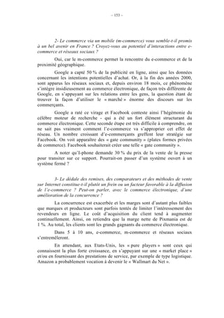 – 153 –




        2- Le commerce via un mobile (m-commerce) vous semble-t-il promis
à un bel avenir en France ? Croyez-vous au potentiel d’interactions entre e-
commerce et réseaux sociaux ?
        Oui, car le m-commerce permet la rencontre du e-commerce et de la
proximité géographique.
         Google a capté 50 % de la publicité en ligne, ainsi que les données
concernant les intentions potentielles d’achat. Or, à la fin des années 2000,
sont apparus les réseaux sociaux et, depuis environ 18 mois, ce phénomène
s’intègre insidieusement au commerce électronique, de façon très différente de
Google, en s’appuyant sur les relations entre les gens, la question étant de
trouver la façon d’utiliser le « marché » énorme des discours sur les
commerçants.
        Google a raté ce virage et Facebook conteste ainsi l’hégémonie du
célèbre moteur de recherche - qui a été un fort élément structurant du
commerce électronique. Cette seconde étape est très difficile à comprendre, on
ne sait pas vraiment comment l’e-commerce va s’approprier cet effet de
réseau. Un nombre croissant d’e-commerçants greffent leur stratégie sur
Facebook. On voit apparaître des « gate community » (plates formes privées
de commerce). Facebook souhaiterait créer une telle « gate community ».
        A noter qu’I-phone demande 30 % du prix de la vente de la presse
pour transiter sur ce support. Pourrait-on passer d’un système ouvert à un
système fermé ?


         3- Le dédale des remises, des comparateurs et des méthodes de vente
sur Internet constitue-t-il plutôt un frein ou un facteur favorable à la diffusion
de l’e-commerce ? Peut-on parler, avec le commerce électronique, d’une
amélioration de la concurrence ?
        La concurrence est exacerbée et les marges sont d’autant plus faibles
que marques et producteurs sont parfois tentés de limiter l’intéressement des
revendeurs en ligne. Le coût d’acquisition du client tend à augmenter
continuellement. Ainsi, on retiendra que la marge nette de Pixmania est de
1 %. Au total, les clients sont les grands gagnants du commerce électronique.
        Dans 5 à 10 ans, e-commerce, m-commerce et réseaux sociaux
s’entremêleront.
         En attendant, aux Etats-Unis, les « pure players » sont ceux qui
connaissent la plus forte croissance, en s’appuyant sur une « market place »
et/ou en fournissant des prestations de service, par exemple de type logistique.
Amazon a probablement vocation à devenir le « Wallmart du Net ».
 