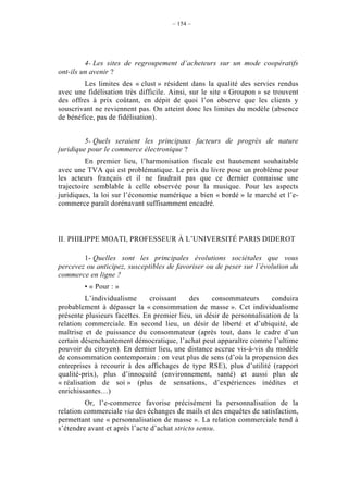 – 154 –




         4- Les sites de regroupement d’acheteurs sur un mode coopératifs
ont-ils un avenir ?
        Les limites des « clust » résident dans la qualité des servies rendus
avec une fidélisation très difficile. Ainsi, sur le site « Groupon » se trouvent
des offres à prix coûtant, en dépit de quoi l’on observe que les clients y
souscrivant ne reviennent pas. On atteint donc les limites du modèle (absence
de bénéfice, pas de fidélisation).


         5- Quels seraient les principaux facteurs de progrès de nature
juridique pour le commerce électronique ?
          En premier lieu, l’harmonisation fiscale est hautement souhaitable
avec une TVA qui est problématique. Le prix du livre pose un problème pour
les acteurs français et il ne faudrait pas que ce dernier connaisse une
trajectoire semblable à celle observée pour la musique. Pour les aspects
juridiques, la loi sur l’économie numérique a bien « bordé » le marché et l’e-
commerce paraît dorénavant suffisamment encadré.



II. PHILIPPE MOATI, PROFESSEUR À L’UNIVERSITÉ PARIS DIDEROT

        1- Quelles sont les principales évolutions sociétales que vous
percevez ou anticipez, susceptibles de favoriser ou de peser sur l’évolution du
commerce en ligne ?
        • « Pour : »
         L’individualisme      croissant    des    consommateurs       conduira
probablement à dépasser la « consommation de masse ». Cet individualisme
présente plusieurs facettes. En premier lieu, un désir de personnalisation de la
relation commerciale. En second lieu, un désir de liberté et d’ubiquité, de
maîtrise et de puissance du consommateur (après tout, dans le cadre d’un
certain désenchantement démocratique, l’achat peut apparaître comme l’ultime
pouvoir du citoyen). En dernier lieu, une distance accrue vis-à-vis du modèle
de consommation contemporain : on veut plus de sens (d’où la propension des
entreprises à recourir à des affichages de type RSE), plus d’utilité (rapport
qualité-prix), plus d’innocuité (environnement, santé) et aussi plus de
« réalisation de soi » (plus de sensations, d’expériences inédites et
enrichissantes…)
         Or, l’e-commerce favorise précisément la personnalisation de la
relation commerciale via des échanges de mails et des enquêtes de satisfaction,
permettant une « personnalisation de masse ». La relation commerciale tend à
s’étendre avant et après l’acte d’achat stricto sensu.
 