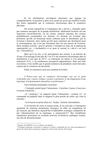 – 156 –




        Si les distributeurs privilégient désormais une logique de
complémentarité, la question se pose avec acuité de savoir qui souffrira le plus
des fuites engendrées par le commerce électronique dans le commerce
physique.
          On assiste aujourd’hui à l’émergence des « drives », entrepôts gérés
par certaines enseignes de la grande distribution, idéalement localisés sur une
trajectoire travail-domicile, où les clients viennent chercher des courses
préalablement commandées sur Internet. La formule est d’autant plus
pertinente qu’elle est beaucoup moins coûteuse pour le distributeur que la
livraison à domicile, alors même qu’elle peut constituer une facilitation pour
le consommateur, qui n’est pas forcément chez lui aux heures de livraison.
Deux modèles existent : pour le premier, l’entrepôt est situé sur le parking du
supermarché (ex : « Auchandrive ») et, pour le second, le « drive » est seul
(ex : Chronodrive).
          Quoi qu’il en soit, si les anticipations des acteurs, à un horizon de
10 ans, d’un passage d’une part de 3 ou 4 % du commerce électronique dans la
distribution, à une part de 24 %1, se réalisaient (et même si l’on atteignait
seulement 10 %...), de nombreuses surcapacité apparaîtraient. Dans une telle
occurrence, il me semble que le grand commerce de périphérie serait bien plus
exposé que le commerce de proximité.
         Enfin, le commerce rural sera contraint d’évoluer.


         3- Pensez-vous que le commerce électronique soit sur le point
d’atteindre une « masse critique » propre à permettre le développement d’une
logistique d’acheminement mutualisée et performante ?
         Trois formules principales coexistent :
         - l’entrepôt central (pour l’alimentaire : Carrefour, Casino, Cora) avec
livraison à domicile ;
        - le « picking »2 en magasin (pour l’alimentaire : système U) : la
commande est préparée dans le magasin le plus proche du client, qui vient la
chercher ;
         - la livraison en point relais (ex : Kiala) : formule intermédiaire.
         A un horizon de court et moyen terme, je ne crois pas à l’émergence
spontanée de solutions mutualisées. Pourquoi, en effet, un compétiteur tel
qu’Amazon, qui bénéficie aujourd’hui d’indéniables avantages compétitifs de
par l’aboutissement de sa logistique, y renoncerait-il ? Des installations
mutualisées pourraient en revanche provenir d’initiatives publiques locales,
aux fins de désenclavement.


1
 Enquête du CREDOC sur le commerce de demain.
2
 Technique logistique consistant à composer le panier commandé par un cyberconsommateur à
partir des stocks d'un ou plusieurs magasins réels proches du lieu de livraison.
 