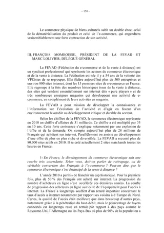 – 158 –




        Le commerce physique de biens culturels subit un double choc, celui
de la dématérialisation du produit et celui de l’e-commerce, qui engendrera
vraisemblablement une forte contraction de son activité.



III. FRANÇOIS MOMBOISSE, PRÉSIDENT                    DE    LA    FEVAD      ET
    MARC LOLIVIER, DÉLÉGUÉ GÉNÉRAL

         La FEVAD (Fédération du e-commerce et de la vente à distance) est
un syndicat professionnel qui représente les acteurs du commerce électronique
et de la vente à distance. La Fédération est née il y a 54 ans de la volonté des
VPCistes de se regrouper. Elle fédère aujourd’hui plus de 500 entreprises et
environ 800 sites internet, dont les 15 premiers sites de e-commerce en France.
Elle regroupe à la fois des membres historiques issus de la vente à distance,
des sites qui vendent essentiellement sur internet dits « pure players » et de
très nombreuses enseignes magasins qui développent une activité de e-
commerce, en complément de leurs activités en magasin.
        La FEVAD a pour mission de développer la connaissance et
l’information sur l’évolution de l’activité et d’agir en faveur d’un
environnement favorable au développement éthique et durable du secteur.
         Selon les chiffres de la FEVAD, le commerce électronique représente
en 2010 un chiffre d’affaires de 31 milliards. Ce chiffre a été multiplié par 35
en 10 ans. Cette forte croissance s’explique notamment par une explosion de
l’offre et de la demande. On compte aujourd’hui plus de 28 millions de
Français qui achètent sur internet. Parallèlement on assiste au développement
d’une offre de plus en plus riche et diversifiée. La FEVAD a recensé plus de
80.000 sites actifs en 2010. Il se créé actuellement 2 sites marchands toutes les
heures en France.


         1- En France, le développement du commerce électronique suit une
courbe très ascendante. Selon vous, doit-on parler de rattrapage, ou de
véritable conversion des Français à l’e-commerce ? Peut-on dire que le
commerce électronique s’est émancipé de la vente à distance ?
         L’année 2010 a permis de franchir un cap historique. Pour la première
fois, plus de 50 % des Français ont acheté sur internet. La progression du
nombre d’acheteurs en ligne s’est accélérée ces dernières années. La courbe
de progression des acheteurs en ligne suit celle de l’équipement pour l’accès à
internet. La France a longtemps souffert d’un retard important concernant le
taux d’accès à internet notamment par rapport ses voisins à d’Europe du Nord.
Certes, la qualité de l’accès était meilleure que dans beaucoup d’autres pays,
notamment grâce à la pénétration du haut-débit, mais le pourcentage de foyers
connectés est longtemps resté en retrait par rapport à des pays comme le
Royaume-Uni, l’Allemagne ou les Pays-Bas où plus de 90% de la population a
 