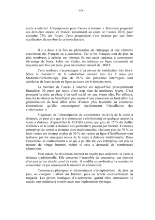 – 159 –




accès à internet. L’équipement pour l’accès à internet a fortement progressé
ces dernières années en France, notamment au cours de l’année 2010, pour
atteindre 73% des foyers. Cette progression s’est traduite par une forte
accélération du nombre de cyber-acheteurs.


        Il y a donc à la fois un phénomène de rattrapage et une véritable
conversion des Français au e-commerce. Car si les Français sont de plus en
plus nombreux à acheter sur internet, ils ont aussi tendance à consommer
davantage de biens. Selon nos études, un acheteur en ligne commande en
moyenne une fois par mois, pour un montant annuel de 1000 €.
          Cette tendance s’accompagne d’un niveau de satisfaction très élevé.
Selon le baromètre de la satisfaction mesuré tous les 6 mois par
Médiamétrie/Netratings, plus de 96 % des personnes interrogées sont
satisfaites de leurs achats en ligne au cours des 6 derniers mois.
          La barrière de l’accès à internet est aujourd’hui principalement
financière: 30 euros par mois, c’est trop pour de nombreux foyers. C’est
pourquoi la mise en place d’un tarif social est une bonne idée. Par ailleurs,
tous les territoires ne bénéficient pas encore d’une connexion en haut débit. La
généralisation du haut débit serait d’autant plus favorable au commerce
électronique qu’elle encouragerait incidemment l’installation des
« néo-ruraux ».
         S’agissant de l’émancipation du e-commerce vis-à-vis de la vente à
distance, on peut dire que le e-commerce a révolutionné en quelques années la
vente à distance. Aujourd’hui la FEVAD estime que plus de 75 % du chiffre
d’affaires de la vente à distance aux particuliers passent par internet. Certaines
entreprises de ventes à distance dites traditionnelles, réalisent plus de 70 % de
leurs ventes sur internet et plus de 50 % des ventes en ligne d’habillement sont
réalisées par les enseignes issues de la vente à distance traditionnelle. Dans
l’ensemble, et contrairement à ce qui a pu être dit, ces entreprises ont pris la
mesure du virage internet, même si cela a demandé de nombreuses
adaptations.
         Pour autant, la révolution internet ne touche pas seulement la vente à
distance traditionnelle. Elle concerne l’ensemble du commerce, car internet
n’est pas qu’un simple canal de vente : il modifie en profondeur la manière de
consommer et par conséquent la manière de commercer.
         Commerces physiques et électroniques s’interpénètrent : de plus en
plus, on compare d’abord sur Internet, puis on achète éventuellement en
magasin. Les petites boutiques d’e-commerce, quand elles connaissent le
succès, ont tendance à vouloir aussi une implantation physique.
 