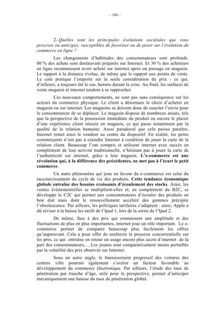 – 160 –




        2- Quelles sont les principales évolutions sociétales que vous
percevez ou anticipez, susceptibles de favoriser ou de peser sur l’évolution du
commerce en ligne ?
         Les changements d’habitudes des consommateurs sont profonds.
80 % des achats sont dorénavant préparés sur Internet. Et 30 % des acheteurs
en ligne reconnaissent avoir acheté sur internet après un passage en magasin.
Le rapport à la distance évolue, de même que le rapport aux points de vente.
Le coté pratique l’emporte sur la seule considération du prix - ce qui,
d’ailleurs, a toujours été le cas, hormis durant la crise. Au final, les surfaces de
vente magasin et internet tendent à se rapprocher.
         Ces nouveaux comportements, ne sont pas sans conséquence sur les
acteurs du commerce physique. Le client a désormais le choix d’acheter en
magasin ou sur internet. Les magasins se doivent donc de susciter l’envie pour
le consommateur de se déplacer. Le magasin dispose de nombreux atouts, tels
que la perspective de la possession immédiate du produit ou encore le plaisir
d’une expérience client réussie en magasin, ce qui passe notamment par la
qualité de la relation humaine. Aussi paradoxal que cela puisse paraître,
Internet remet ainsi le vendeur au centre du dispositif. En réalité, les petits
commerçants n’ont pas à craindre Internet à condition de jouer la carte de la
relation client. Beaucoup l’ont compris et utilisent internet avec succès en
complément de leur activité traditionnelle, n’hésitant pas à jouer la carte de
l’authenticité sur internet, grâce à leur magasin. L’e-commerce est une
révolution qui, à la différence des précédentes, ne met pas à l’écart le petit
commerce.
         Un autre phénomène qui joue en faveur du e-commerce est celui du
raccourcissement du cycle de vie des produits. Cette tendance économique
globale entraîne des besoins croissants d’écoulement des stocks. Ainsi, les
ventes évènementielles se multiplient-elles et, en complément du B2C, se
développe le C2C qui permet aux consommateurs d’écouler des produits en
bon état mais dont le renouvellement accéléré des gammes précipite
l’obsolescence. Par ailleurs, les politiques tarifaires s’adaptent : ainsi, Apple a
dû réviser à la baisse les tarifs de l’Ipad 1, lors de la sortie de l’Ipad 2.
          De même, face à des prix qui connaissent une amplitude et des
fluctuations de plus en plus importantes, internet joue un rôle important. Le e-
commerce permet de comparer beaucoup plus facilement les offres
qu’auparavant. Cela a pour effet de renforcer la pression concurrentielle sur
les prix, ce qui entraîne en retour un usage encore plus accru d’internet de la
part des consommateurs,….Les jeunes sont comparativement moins perturbés
par la volatilité des prix observée sur Internet.
         Sous un autre angle, le bannissement progressif des voitures des
centres ville pourrait également s’avérer un facteur favorable au
développement du commerce électronique. Par ailleurs, l’étude des taux de
pénétration par tranche d’âge, utile pour la prospective, permet d’anticiper
mécaniquement une hausse du taux de pénétration global.
 