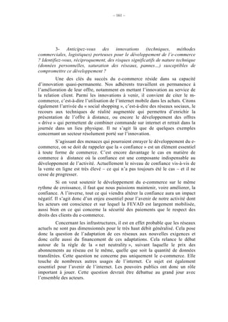 – 161 –




         3- Anticipez-vous des innovations (techniques, méthodes
commerciales, logistiques) porteuses pour le développement de l’e-commerce
? Identifiez-vous, réciproquement, des risques significatifs de nature technique
(données personnelles, saturation des réseaux, pannes…) susceptibles de
compromettre ce développement ?
         Une des clés du succès du e-commerce réside dans sa capacité
d’innovation quasi-permanente. Nos adhérents travaillent en permanence à
l’amélioration de leur offre, notamment en mettant l’innovation au service de
la relation client. Parmi les innovations à venir, il convient de citer le m-
commerce, c’est-à-dire l’utilisation de l’internet mobile dans les achats. Citons
également l’arrivée du « social shopping », c’est-à-dire des réseaux sociaux, le
recours aux techniques de réalité augmentée qui permettra d’enrichir la
présentation de l’offre à distance, ou encore le développement des offres
« drive » qui permettent de combiner commande sur internet et retrait dans la
journée dans un lieu physique. Il ne s’agit là que de quelques exemples
concernant un secteur résolument porté sur l’innovation.
         S’agissant des menaces qui pourraient enrayer le développement du e-
commerce, on se doit de rappeler que la « confiance » est un élément essentiel
à toute forme de commerce. C’est encore davantage le cas en matière de
commerce à distance où la confiance est une composante indispensable au
développement de l’activité. Actuellement le niveau de confiance vis-à-vis de
la vente en ligne est très élevé – ce qui n’a pas toujours été le cas – et il ne
cesse de progresser.
         Si on veut soutenir le développement du e-commerce sur le même
rythme de croissance, il faut que nous puissions maintenir, voire améliorer, la
confiance. A l’inverse, tout ce qui viendra altérer la confiance aura un impact
négatif. Il s’agit donc d’un enjeu essentiel pour l’avenir de notre activité dont
les acteurs ont conscience et sur lequel la FEVAD est largement mobilisée,
aussi bien en ce qui concerne la sécurité des paiements que le respect des
droits des clients du e-commerce.
         Concernant les infrastructures, il est en effet probable que les réseaux
actuels ne sont pas dimensionnés pour le très haut débit généralisé. Cela pose
donc la question de l’adaptation de ces réseaux aux nouvelles exigences et
donc celle aussi du financement de ces adaptations. Cela relance le débat
autour de la règle de la « net neutrality », suivant laquelle le prix des
abonnements au réseau est le même, quelle que soit la quantité de données
transférées. Cette question ne concerne pas uniquement le e-commerce. Elle
touche de nombreux autres usages de l’internet. Ce sujet est également
essentiel pour l’avenir de l’internet. Les pouvoirs publics ont donc un rôle
important à jouer. Cette question devrait être débattue au grand jour avec
l’ensemble des acteurs.
 