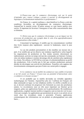 – 162 –




         4- Pensez-vous que le commerce électronique soit sur le point
d’atteindre une « masse critique » propre à susciter le développement de
logistiques d’acheminement mutualisées et performantes ?
         En France, le « capital confiance » dont bénéficie La Poste a créé des
conditions favorables au développement du commerce électronique.
Aujourd’hui le marché existe. D’autres acteurs se sont lancés parfois avec
succès. Il important de favoriser l’émergence d’une offre concurrentielle dans
ce domaine.


        5- Diriez-vous que le commerce électronique a eu un impact sur les
processus de production, par exemple dans le sens d’un approfondissement
des organisations à flux tendus ?
         Concernant la logistique, il semble que les consommateurs veuillent
être livrés toujours plus rapidement : souvent le lendemain, sinon le jour
même !
          Le cas des produits personnalisés et des meubles sur mesure mis à
part, il ne semble pas qu’on observe une tendance significative selon laquelle
les organisations de production en flux tendus seraient, directement ou
indirectement, activées en temps réel par des commandes sur Internet. Certains
sites ont même tendance à stocker davantage afin de satisfaire plus rapidement
les clients. Par ailleurs, la FEVAD ne croit pas à la désintermédiation au profit
des producteurs. Cela n’exclut pas le fait que certains producteurs puissent
décider de développer une activité de distributeur. Toutefois cela suppose des
investissements conséquents que peu d’entre eux seront prêts à engager.


       6- Le commerce via un mobile (m-commerce) vous semble-t-il promis
à un bel avenir en France ? Croyez-vous au potentiel d’interactions entre
e-commerce et réseaux sociaux ?
         Il est probable que le mobile deviendra un véritable appendice
technologique de l’homme. Aujourd’hui plus de 3 millions de Français ont
déjà commandé en ligne via leur téléphone mobile. Ce chiffre a doublé en un
an, et devrait continuer de progresser très fortement au cours des prochaines
années. Le m-commerce aura un rôle aussi important sur Internet qu’en
magasin, grâce aux applications basées sur la géolocalisation. De nombreuses
applications, couplant internet mobile et magasins sont en train de voir le jour.
Ainsi par exemple, les applications qui permettent de savoir si un article est en
stock chez les revendeurs situés à proximité. D’autres applications
communiquent des informations sur un produit en photographiant son code
barre…
 