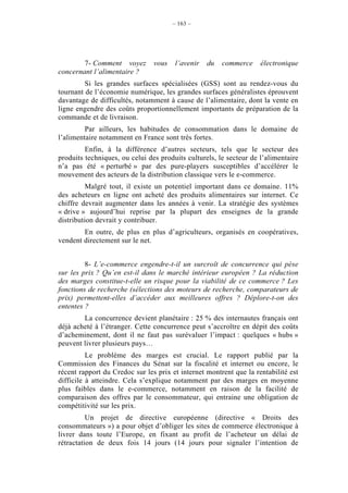 – 163 –




        7- Comment voyez        vous   l’avenir   du   commerce     électronique
concernant l’alimentaire ?
         Si les grandes surfaces spécialisées (GSS) sont au rendez-vous du
tournant de l’économie numérique, les grandes surfaces généralistes éprouvent
davantage de difficultés, notamment à cause de l’alimentaire, dont la vente en
ligne engendre des coûts proportionnellement importants de préparation de la
commande et de livraison.
         Par ailleurs, les habitudes de consommation dans le domaine de
l’alimentaire notamment en France sont très fortes.
         Enfin, à la différence d’autres secteurs, tels que le secteur des
produits techniques, ou celui des produits culturels, le secteur de l’alimentaire
n’a pas été « perturbé » par des pure-players susceptibles d’accélérer le
mouvement des acteurs de la distribution classique vers le e-commerce.
          Malgré tout, il existe un potentiel important dans ce domaine. 11%
des acheteurs en ligne ont acheté des produits alimentaires sur internet. Ce
chiffre devrait augmenter dans les années à venir. La stratégie des systèmes
« drive » aujourd’hui reprise par la plupart des enseignes de la grande
distribution devrait y contribuer.
        En outre, de plus en plus d’agriculteurs, organisés en coopératives,
vendent directement sur le net.


         8- L’e-commerce engendre-t-il un surcroît de concurrence qui pèse
sur les prix ? Qu’en est-il dans le marché intérieur européen ? La réduction
des marges constitue-t-elle un risque pour la viabilité de ce commerce ? Les
fonctions de recherche (sélections des moteurs de recherche, comparateurs de
prix) permettent-elles d’accéder aux meilleures offres ? Déplore-t-on des
ententes ?
        La concurrence devient planétaire : 25 % des internautes français ont
déjà acheté à l’étranger. Cette concurrence peut s’accroître en dépit des coûts
d’acheminement, dont il ne faut pas surévaluer l’impact : quelques « hubs »
peuvent livrer plusieurs pays…
          Le problème des marges est crucial. Le rapport publié par la
Commission des Finances du Sénat sur la fiscalité et internet ou encore, le
récent rapport du Credoc sur les prix et internet montrent que la rentabilité est
difficile à atteindre. Cela s’explique notamment par des marges en moyenne
plus faibles dans le e-commerce, notamment en raison de la facilité de
comparaison des offres par le consommateur, qui entraine une obligation de
compétitivité sur les prix.
          Un projet de directive européenne (directive « Droits des
consommateurs ») a pour objet d’obliger les sites de commerce électronique à
livrer dans toute l’Europe, en fixant au profit de l’acheteur un délai de
rétractation de deux fois 14 jours (14 jours pour signaler l’intention de
 