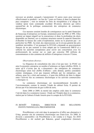 – 164 –




renvoyer un produit, auxquels s’ajouteraient 14 autres jours pour renvoyer
effectivement ce produit) - au lieu de 7 jours en France et dans la plupart des
pays européens -, tout en mettant les frais de réexpédition à la charge du
vendeur (pour toute commande excédant 40 euros), décision qui relève
aujourd’hui de la politique commerciale des entreprises de commerce
électronique.
          Ces mesures seraient lourdes de conséquences sur la santé financière
de beaucoup d’entreprises en Europe, notamment pour les PME et TPE. Elles
auraient un impact négatif sur la concurrence et donc la profondeur du choix
disponible sur Internet, car si certaines structures auront la capacité financière
d’absorber la hausse des coûts d’exploitation, toutes ne le pourront pas - en
particulier les PME. Au total, des répercussions sur le niveau général des prix
semblent inévitables. C’est pourquoi la FEVAD a demandé au gouvernement
français de ne pas soutenir le texte adopté par la Commission IMCO et a
sollicité les autorités européennes pour ouvrir une concertation avec les
professionnels du secteur sur ce sujet qui concerne 500 millions de
consommateurs et des centaines de milliers d’entreprises à travers l’Union.


         Observations diverses :
          La fréquence de consultation des sites n’est pas tout : la FNAC est
ainsi la première entreprise en nombre d’acheteurs en ligne (chiffres 2010). A
noter qu’il n’existe pas de « classement » des entreprises de commerce
électronique selon leur chiffre d’affaires : cette donnée, parfois considérée
comme stratégique, n’est pas toujours diffusée par les entreprises ; par
ailleurs, pour les « click and mortars », il peut être difficile de faire le départ
entre l’activité liée au commerce électronique et les activités commerciales
« classiques »).
         Le commerce électronique est incontestablement favorable à
l’environnement, comme le montre l’étude du cabinet Estia. Il permet de
diviser par 4 les émissions de gaz à effet de serre.
          Entre 2006 et 2009, la moitié des emplois créés dans le commerce
l’ont été dans le e-commerce (source : Etude sur l’Emploi dans le e-commerce,
réalisé par le Cabinet d’étude Asterès pour le compte de la FEVAD).



IV. BENOÎT    TABAKA,     DIRECTEUR                      DES        RELATIONS
   INSTITUTIONNELLES, PRICEMINISTER

         PriceMinister a été créé dans la perspective d’offrir une alternative à
E-bay, premier site de commerce électronique aux Etats-Unis. En 2009, la
division « automobile » de PriceMinister a été vendue à L’Argus. En 2010
PriceMinister a été racheté par Rakuten, grand conglomérat (Internet)
 