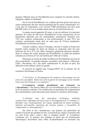 – 165 –




japonais. Rakuten mise sur PriceMinister pour conquérir les marchés italiens,
espagnols, anglais et allemands.
        Sur le site de PriceMinister, les vendeurs peuvent ajuster leurs prix en
ayant connaissance des prix moyens pratiqués par les autres commerçants. Il y
a très peu de contestation, avec environ 9 000 réclamations par mois pour
600 000 ventes, et l’on ne compte jamais plus de 10 contentieux par an.
         Le panier moyen approche 50 euros, ce qui est inférieur à la moyenne
générale, de l’ordre de 100 euros. PriceMinister vit des commissions sur les
transactions effectuées par son intermédiaire, commissions facturées avec
TVA aux vendeurs commerçants et non professionnels, et sans TVA aux
vendeurs commerçants situés dans un autre pays de l’Union européenne.
PriceMinister est fiscalisé en France.
         Certains vendeurs, situés à l’étranger, arrivent à vendre en France des
produits neufs exempts de droits de douane et, proposant ainsi des prix
inférieurs de 20 à 25 % aux offres françaises, grignotent plusieurs marchés.
Dans le volume des ventes drainées par PriceMinister, le poids des produits
culturels est en baisse et l’on sent dorénavant l’effet de l’e-book.
         Désormais la moitié du chiffre d’affaires de PriceMinister provient de
divers marchands : les grandes marques, de grands « pure players » (Discount,
LDLC, Discounteo, etc.), des petits commerçants et, de plus en plus, des
fabricants et des éditeurs, petits ou grands.
       Il convient de rappeler que Voyages-SNCF est le premier site de
commerce électronique en France.


         1- En France, le développement du commerce électronique suit une
pente très ascendante. Selon vous, doit-on parler de rattrapage ou de véritable
conversion des Français à l’e-commerce ?
         L’e-commerce connaît actuellement une croissance en
« décroissance ». On observe début 2011 un essoufflement qui se constatera à
la fin du premier semestre. Une modification en profondeur du comportement
des consommateurs serait nécessaire pour relancer le commerce électronique.


         2- Anticipez vous des innovations (techniques, méthodes
commerciales, logistique) porteuses pour le développement de l’e-commerce ?
Identifiez vous, réciproquement, des risques significatifs de nature technique
(données personnelles, saturation des réseaux, pannes…) susceptibles de
compromettre ce développement ?
         On citera le site « InstantLuxe » qui propose aux particuliers de
vendre d’occasion des produits de luxe. Concernant les risques, le premier aléa
est celui d’une grève « dure » dans le transport postal : le e-commerce
s’arrêterait net ; ce scénario noir explique en partie que les commerçants
électroniques diversifient leurs offres d’acheminement en recourant aux
 