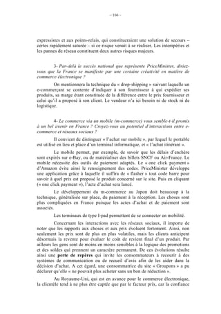 – 166 –




expressistes et aux points-relais, qui constitueraient une solution de secours –
certes rapidement saturée – si ce risque venait à se réaliser. Les intempéries et
les pannes de réseau constituent deux autres risques majeurs.


        3- Par-delà le succès national que représente PriceMinister, diriez-
vous que la France se manifeste par une certaine créativité en matière de
commerce électronique ?
         On mentionnera la technique du « drop-shipping » suivant laquelle un
e-commerçant se contente d’indiquer à son fournisseur à qui expédier ses
produits, sa marge étant constituée de la différence entre le prix fournisseur et
celui qu’il a proposé à son client. Le vendeur n’a ici besoin ni de stock ni de
logistique.


        4- Le commerce via un mobile (m-commerce) vous semble-t-il promis
à un bel avenir en France ? Croyez-vous au potentiel d’interactions entre e-
commerce et réseaux sociaux ?
          Il convient de distinguer « l’achat sur mobile », par lequel le portable
est utilisé en lieu et place d’un terminal informatique, et « l’achat itinérant ».
         Le mobile permet, par exemple, de savoir que les délais d’enchère
sont expirés sur e-Bay, ou de matérialiser des billets SNCF ou Air-France. Le
mobile nécessite des outils de paiement adaptés. Le « one click payment »
d’Amazon évite ainsi le renseignement des codes. PriceMinister développe
une application grâce à laquelle il suffira de « flasher » tout code barre pour
savoir à quel prix est proposé le produit concerné sur le site. Puis en cliquant
(« one click payment »), l’acte d’achat sera lancé.
         Le développement du m-commerce au Japon doit beaucoup à la
technique, généralisée sur place, du paiement à la réception. Les choses sont
plus compliquées en France puisque les actes d’achat et de paiement sont
associés.
         Les terminaux de type I-pad permettent de se connecter en mobilité.
          Concernant les interactions avec les réseaux sociaux, il importe de
noter que les rapports aux choses et aux prix évoluent fortement. Ainsi, non
seulement les prix sont de plus en plus volatiles, mais les clients anticipent
désormais la revente pour évaluer le coût de revient final d’un produit. Par
ailleurs les gens sont de moins en moins sensibles à la logique des promotions
et des soldes qui prennent un caractère permanent. De ces évolutions résulte
ainsi une perte de repères qui invite les consommateurs à recourir à des
systèmes de communication ou de recueil d’avis afin de les aider dans la
décision d’achat. A cet égard, une consommatrice du site « Groupons » a pu
déclarer qu’elle « ne pouvait plus acheter sans un bon de réduction ».
          Au Royaume-Uni, qui est en avance pour le commerce électronique,
la clientèle tend à ne plus être captée que par le facteur prix, car la confiance
 