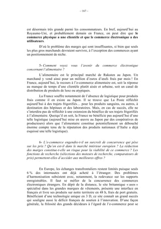 – 167 –




est désormais très grande parmi les consommateurs. En bref, aujourd’hui au
Royaume-Uni, et probablement demain en France, on peut dire que le
commerce physique a une clientèle et que le commerce électronique a des
utilisateurs.
         D’où le problème des marges qui sont insuffisantes, si bien que seuls
les plus gros marchands devraient survivre, à l’exception des commerces ayant
un positionnement de niche.


        5- Comment voyez         vous   l’avenir    du   commerce     électronique
concernant l’alimentaire ?
          L’alimentaire est le principal marché de Rakuten au Japon. Un
marchand y vend ainsi pour un million d’euros d’œufs frais par mois ! En
France, aujourd’hui, le recours à l’e-commerce alimentaire est, soit la réponse
au manque de temps d’une clientèle plutôt aisée et urbaine, soit un canal de
distribution de produits de luxe ou atypiques.
         La France souffre notamment de l’absence de logistique pour produits
frais comme il en existe au Japon. Il se trouve que La Poste réfléchit
aujourd’hui à des trajets frigorifiés… pour les produits sanguins, ou autres, à
destination des hôpitaux et des laboratoires. Mais, en cas de succès, elle ne
s’interdira pas de réfléchir à une extension du bénéfice de ses trajets frigorifiés
à l’alimentaire. Quoiqu’il en soit, la France ne bénéficie pas aujourd’hui d’une
telle logistique (aujourd’hui mise en œuvre au Japon par des coopératives de
producteurs) alors que l’alimentaire constitue potentiellement un débouché
énorme compte tenu de la réputation des produits nationaux (l’Italie a déjà
esquissé une telle logistique).


         6- L’e-commerce engendre-t-il un surcroît de concurrence qui pèse
sur les prix ? Qu’en est-il dans le marché intérieur européen ? La réduction
des marges constitue-t-elle un risque pour la viabilité de ce commerce ? Les
fonctions de recherche (sélections des moteurs de recherche, comparateurs de
prix) permettent-elles d’accéder aux meilleures offres ?


         En Europe, les échanges transfrontaliers restent limités puisque seuls
6 % des internautes ont déjà acheté à l’étranger. Des problèmes
d’harmonisation subsistent avec, notamment, la redevance sur les supports
enregistrables. Il faut se méfier de la concurrence des commerces
électroniques étrangers. En dépit de la distance, le site britannique « asos »
spécialisé dans les grandes marques de vêtements, présente une interface en
français et livre ses produits sur notre territoire en 48 h, frais de port gratuits.
Bénéficiant d’une technologie unique en 3 D, ce site connaît un grand succès
qui souligne aussi le déficit français de soutien à l’innovation. D’une façon
générale, la frilosité des grands décideurs à l’égard de l’e-commerce peut se
 