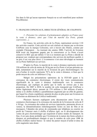 – 168 –




lire dans le fait qu’aucun repreneur français ne se soit manifesté pour racheter
PriceMinister.



V. FRANÇOIS COPIGNEAUX, DIRECTEUR GÉNÉRAL DE COLIPOSTE

         1 - Présenter les solutions d’acheminement adoptées en France pour
la vente à distance, ainsi que l’état du marché (La Poste, grands
expressistes…).
         En France, les activités colis de La Poste, représentent environ 1/10
des activités courrier. Cette activité est soit réalisée en interne par sa division
ColiPoste sous la marque Colissimo, soit à travers des filiales, comme par
exemple Chronopost. . Au tournant des années 2000, l’activité de livraison
B2B avait été largement gagnée par la concurrence et La Poste n’avait
conservé le B2C que par défaut. C’est à ce moment que La Poste a décidé de
proposer aux vendeurs par correspondance des services de meilleure qualité, à
un prix il est vrai plus élevé. L’e-commerce s’est ainsi développé au moment
où La Poste fiabilisait ses services.
         D’après La Poste, le marché de la vente à distance représente environ
330 millions de colis de moins de 30 kg par an (La Poste n’est pas présente au-
delà, notamment sur le marché de la livraison du gros électroménager). En
acte d’achat, le textile représente 70 % de la vente à distance, si bien que le
poids moyen du colis est inférieur à 2 kg.
         Malgré les présentations optimistes de la FEVAD quant à la
croissance du commerce électronique, il existe des vases communicants
significatifs de la vente à distance traditionnelle vers le commerce
électronique, qui explique en partie que le trafic ne croisse pas à due
proportion. De 2007 à 2010, le nombre de colis transporté par ColiPoste a
même légèrement décru, passant de 274 millions à 264 millions d’unités,
même si le chiffre d’affaire a parallèlement augmenté par un effet de gamme,
par lequel les clients expéditeurs optaient de plus en plus pour une livraison en
Colissimo au détriment du ColiEco traditionnel.
          Plusieurs facteurs expliquent cette déconnexion entre l’essor du
commerce électronique et la croissance du marché de la livraison de colis de 0
à 30 kgs : la croissance des achats de services (spectacles, paiements divers et
variés), la dématérialisation (téléchargements licites ou non de film et de
musiques), l’abandon des prises de commandes par téléphone ou courrier au
profit de l’internet mais à chiffre d’affaires égal, ou le développement des
ventes du gros électroménager qui requièrent d’autres modes de transport. In
fine, il est sans doute probable que l’évolution de la nature des biens achetés à
distance ait profondément changée et que le nombre de colis pour 100€ de
chiffre d’affaire réalisé baisse : la valeur du panier moyen d’achat et donc du
colis augmente sans doute.
 