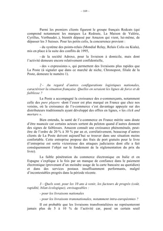 – 169 –




         Parmi les premiers clients figurent le groupe français Redcats (qui
comprend notamment les marques La Redoute, La Maison de Valérie,
Cyrillus, Vertbaudet..), bientôt dépassé par Amazon qui vient, lui-même, de
dépasser les 3 Suisses. Pour les petits colis, la concurrence provient :
        - du système des points-relais (Mondial Relay, Relais Colis ou Kiala),
mis en place à la suite des conflits de 1995,
          - de la société Adrexo, pour la livraison à domicile, mais dont
l’activité demeure encore relativement confidentielle,
         - des « expressistes », qui permettent des livraisons plus rapides que
La Poste (à signaler que dans ce marché de niche, Chronopost, filiale de la
Poste, demeure le numéro 1).


         2 - Au regard d’autres configurations logistiques nationales,
caractériser la situation française. Quelles en seraient les lignes de force et de
faiblesse ?
         La Poste a accompagné la croissance des e-commerçants, notamment
celle des pure players -dont l’essor est plus marqué en France que chez nos
voisins, où la croissance de l’e-commerce s’est davantage appuyée sur des
distributeurs traditionnels ayant développé des offres en lignes, « les click and
mortars ».
         Bien entendu, la santé de l’e-commerce en France mérite sans doute
d’être nuancée car certains acteurs sortent du peloton quand d’autres donnent
des signes de faiblesses. Amazon connaît une croissance phénoménale, peut-
être de l’ordre de 20 % à 30 % par an et, corrélativement, beaucoup d’autres
clients de La Poste doivent aujourd’hui se trouver dans une situation moins
confortable. Cette entreprise propose des frais de port gratuits pour le livre
(l’entreprise est sortie victorieuse des attaques judiciaires dont elle a fait
conséquemment l’objet sur le fondement de la règlementation du prix du
livre).
         La faible pénétration du commerce électronique en Italie et en
Espagne s’explique à la fois par un manque de confiance dans le paiement
électronique (provenant d’un moindre usage de la carte bancaire au quotidien)
et dans des services postaux insuffisamment performants, malgré
d’incontestables progrès dans la période récente.


         3 - Quels sont, pour les 10 ans à venir, les facteurs de progrès (coût,
rapidité, bilan écologique), envisageables :
         - pour les livraisons nationales
         - pour les livraisons transnationales, notamment intra-européennes ?
       Il est probable que les livraisons transfrontalières ne représenteront
jamais plus de 5 à 10 % de l’activité car, passé un certain seuil
 