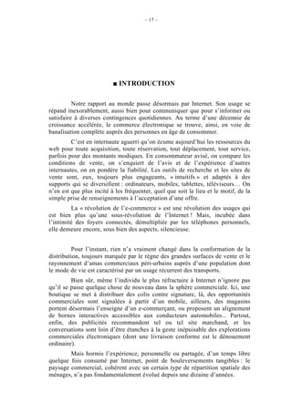 – 17 –




                            INTRODUCTION

          Notre rapport au monde passe désormais par Internet. Son usage se
répand inexorablement, aussi bien pour communiquer que pour s’informer ou
satisfaire à diverses contingences quotidiennes. Au terme d’une décennie de
croissance accélérée, le commerce électronique se trouve, ainsi, en voie de
banalisation complète auprès des personnes en âge de consommer.
         C’est en internaute aguerri qu’on écume aujourd’hui les ressources du
web pour toute acquisition, toute réservation, tout déplacement, tout service,
parfois pour des montants modiques. En consommateur avisé, on compare les
conditions de vente, on s’enquiert de l’avis et de l’expérience d’autres
internautes, on en pondère la fiabilité. Les outils de recherche et les sites de
vente sont, eux, toujours plus engageants, « intuitifs » et adaptés à des
supports qui se diversifient : ordinateurs, mobiles, tablettes, téléviseurs… On
n’en est que plus incité à les fréquenter, quel que soit le lieu et le motif, de la
simple prise de renseignements à l’acceptation d’une offre.
         La « révolution de l’e-commerce » est une révolution des usages qui
est bien plus qu’une sous-révolution de l’Internet ! Mais, incubée dans
l’intimité des foyers connectés, démultipliée par les téléphones personnels,
elle demeure encore, sous bien des aspects, silencieuse.


          Pour l’instant, rien n’a vraiment changé dans la conformation de la
distribution, toujours marquée par le règne des grandes surfaces de vente et le
rayonnement d’amas commerciaux péri-urbains auprès d’une population dont
le mode de vie est caractérisé par un usage récurrent des transports.
         Bien sûr, même l’individu le plus réfractaire à Internet n’ignore pas
qu’il se passe quelque chose de nouveau dans la sphère commerciale. Ici, une
boutique se met à distribuer des colis contre signature, là, des opportunités
commerciales sont signalées à partir d’un mobile, ailleurs, des magasins
portent désormais l’enseigne d’un e-commerçant, ou proposent un alignement
de bornes interactives accessibles aux conducteurs automobiles... Partout,
enfin, des publicités recommandent tel ou tel site marchand, et les
conversations sont loin d’être étanches à la geste inépuisable des explorations
commerciales électroniques (dont une livraison conforme est le dénouement
ordinaire).
        Mais hormis l’expérience, personnelle ou partagée, d’un temps libre
quelque fois consumé par Internet, point de bouleversements tangibles : le
paysage commercial, cohérent avec un certain type de répartition spatiale des
ménages, n’a pas fondamentalement évolué depuis une dizaine d’années.
 