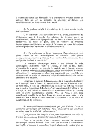 – 170 –




d’internationalisation des débouchés, les e-commerçants préfèrent monter un
entrepôt dans les pays de conquête, ou acheminer directement leur
marchandise dans les plates-formes de tri postal.


        4 - La tendance est-elle à des solutions de livraison de plus en plus
individualisées ?
        C’est indubitable ; une nouvelle offre de La Poste, dénommée « So
Colissimo », tend à diversifier les solutions de livraison auprès du
consommateur, offrant 4 ou 5 propositions : au domicile le matin, le soir sur
rendez-vous, au bureau de poste, dans un commerce de proximité
(concurrençant ainsi Kiala) et, du moins à Paris, dans un réseau de consigne
automatique faisant l’objet d’une expérimentation locale.


        5 - L’acheminement de biens commandés électroniquement est-il
pensé comme un outil d’aménagement du territoire ? Avec quelles
conséquences (prospective, politiques) ? La question de la permanence de la
péréquation tarifaire se pose-t-elle ?
         Le commerce électronique permet à une pléthore de petits
commerçants d’alimenter toute la France, et bien au-delà. Parmi
d’innombrables exemples, un magasin de broderie basé à Fécamp alimente
ainsi le monde entier (www.universbroderie.com/). Contrairement à certaines
affirmations, le e-commerce est plutôt une opportunité pour consolider des
commerces de proximité en zone rurale puisqu’il permet d’étendre la zone de
chalandise d’un magasin.
         Concernant la question de la permanence de la péréquation tarifaire, il
est à noter que, dans 50 % des cas, les colis sont livrés avec le courrier. Ainsi,
en zone rurale, il existe de fortes marges de croissance du trafic de colis sans
que le modèle économique de La Poste s’en trouve déséquilibré. Même si rien
n’oblige La Poste à maintenir son modèle de péréquation tarifaire, ses clients y
sont, en outre, manifestement attachés. Avec La Poste, il sera donc
durablement possible de se faire livrer ses achats en zone rurale et d’y
développer des activités de vente à distance. L’e-commerce est un facteur de
développement des territoires.


         6 - Dans quelle mesure estimez-vous que, pour l’avenir, l’essor du
commerce électronique est tributaire d’une amélioration des conditions
tarifaires ou de la rapidité de l’acheminement ?
         Quel pourrait être l’impact d’une forte augmentation des coûts de
traction, en conséquence d’un renchérissement de l’énergie ?
         Dans la perspective d’une croissance soutenue du commerce
électronique, quelles seraient, selon vous, les solutions d’acheminement
susceptibles d’émerger à moyen-long terme ? Dans quelle configuration de
 